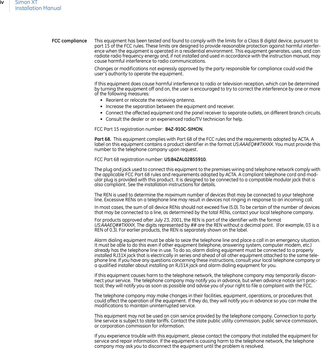Simon XTInstallation ManualivFCC compliance This equipment has been tested and found to comply with the limits for a Class B digital device, pursuant to part 15 of the FCC rules. These limits are designed to provide reasonable protection against harmful interfer-ence when the equipment is operated in a residential environment. This equipment generates, uses, and can radiate radio frequency energy and, if not installed and used in accordance with the instruction manual, may cause harmful interference to radio communications.Changes or modifications not expressly approved by the party responsible for compliance could void the user’s authority to operate the equipment. If this equipment does cause harmful interference to radio or television reception, which can be determined by turning the equipment off and on, the user is encouraged to try to correct the interference by one or more of the following measures:• Reorient or relocate the receiving antenna.• Increase the separation between the equipment and receiver.• Connect the affected equipment and the panel receiver to separate outlets, on different branch circuits.• Consult the dealer or an experienced radio/TV technician for help.FCC Part 15 registration number:  B4Z-910C-SIMON. Part 68.  This equipment complies with Part 68 of the FCC rules and the requirements adopted by ACTA. A label on this equipment contains a product identifier in the format US:AAAEQ##TXXXX. You must provide this number to the telephone company upon request. FCC Part 68 registration number: US:B4ZAL02B55910. The plug and jack used to connect this equipment to the premises wiring and telephone network comply with the applicable FCC Part 68 rules and requirements adopted by ACTA. A compliant telephone cord and mod-ular plug is provided with this product. It is designed to be connected to a compatible modular jack that is also compliant. See the installation instructions for details.The REN is used to determine the maximum number of devices that may be connected to your telephone line. Excessive RENs on a telephone line may result in devices not ringing in response to an incoming call. In most cases, the sum of all device RENs should not exceed five (5.0). To be certain of the number of devices that may be connected to a line, as determined by the total RENs, contact your local telephone company. For products approved after July 23, 2001, the REN is part of the identifier with the format US:AAAEQ##TXXXX. The digits represented by ## are the REN without a decimal point.  (For example, 03 is a REN of 0.3). For earlier products, the REN is separately shown on the label.Alarm dialing equipment must be able to seize the telephone line and place a call in an emergency situation. It must be able to do this even if other equipment (telephone, answering system, computer modem, etc.) already has the telephone line in use. To do so, alarm dialing equipment must be connected to a properly installed RJ31X jack that is electrically in series and ahead of all other equipment attached to the same tele-phone line. If you have any questions concerning these instructions, consult your local telephone company or a qualified installer about installing an RJ31X jack and alarm dialing equipment for you.If this equipment causes harm to the telephone network, the telephone company may temporarily discon-nect your service.  The telephone company may notify you in advance, but when advance notice isn’t prac-tical, they will notify you as soon as possible and advise you of your right to file a complaint with the FCC. The telephone company may make changes in their facilities, equipment, operations, or procedures that could affect the operation of the equipment. If they do, they will notify you in advance so you can make the modifications to maintain uninterrupted service.This equipment may not be used on coin service provided by the telephone company. Connection to party line service is subject to state tariffs. Contact the state public utility commission, public service commission, or corporation commission for information.If you experience trouble with this equipment, please contact the company that installed the equipment for service and repair information. If the equipment is causing harm to the telephone network, the telephone company may ask you to disconnect the equipment until the problem is resolved. 