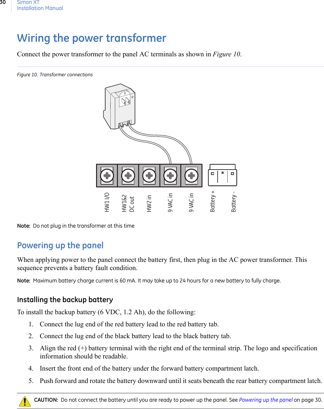 Simon XTInstallation Manual30Wiring the power transformerConnect the power transformer to the panel AC terminals as shown in Figure 10.Figure 10. Transformer connectionsNote:  Do not plug in the transformer at this timePowering up the panelWhen applying power to the panel connect the battery first, then plug in the AC power transformer. This sequence prevents a battery fault condition.Note:  Maximum battery charge current is 60 mA. It may take up to 24 hours for a new battery to fully charge.Installing the backup batteryTo install the backup battery (6 VDC, 1.2 Ah), do the following:1. Connect the lug end of the red battery lead to the red battery tab.2. Connect the lug end of the black battery lead to the black battery tab.3. Align the red (+) battery terminal with the right end of the terminal strip. The logo and specification information should be readable.4. Insert the front end of the battery under the forward battery compartment latch.5. Push forward and rotate the battery downward until it seats beneath the rear battery compartment latch. CAUTION:  Do not connect the battery until you are ready to power up the panel. See Powering up the panel on page 30.HW1 I/OHW1&amp;2DC outHW2 in9 VAC in9 VAC inBattery +Battery -