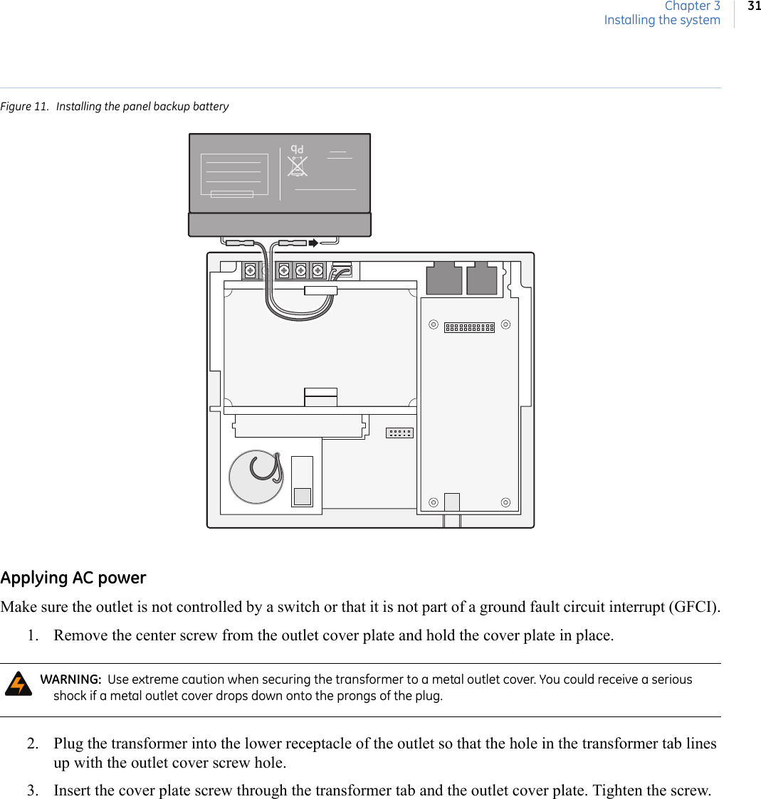 Chapter 3Installing the system31Figure 11.  Installing the panel backup batteryApplying AC powerMake sure the outlet is not controlled by a switch or that it is not part of a ground fault circuit interrupt (GFCI).1. Remove the center screw from the outlet cover plate and hold the cover plate in place. 2. Plug the transformer into the lower receptacle of the outlet so that the hole in the transformer tab lines up with the outlet cover screw hole. 3. Insert the cover plate screw through the transformer tab and the outlet cover plate. Tighten the screw.WARNING:  Use extreme caution when securing the transformer to a metal outlet cover. You could receive a serious shock if a metal outlet cover drops down onto the prongs of the plug.Pb