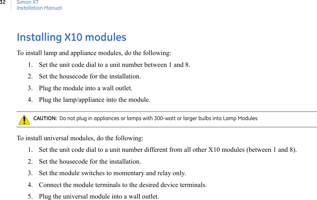 Simon XTInstallation Manual32Installing X10 modulesTo install lamp and appliance modules, do the following:1. Set the unit code dial to a unit number between 1 and 8.2. Set the housecode for the installation.3. Plug the module into a wall outlet.4. Plug the lamp/appliance into the module.To install universal modules, do the following:1. Set the unit code dial to a unit number different from all other X10 modules (between 1 and 8).2. Set the housecode for the installation.3. Set the module switches to momentary and relay only.4. Connect the module terminals to the desired device terminals.5. Plug the universal module into a wall outlet.CAUTION:  Do not plug in appliances or lamps with 300-watt or larger bulbs into Lamp Modules