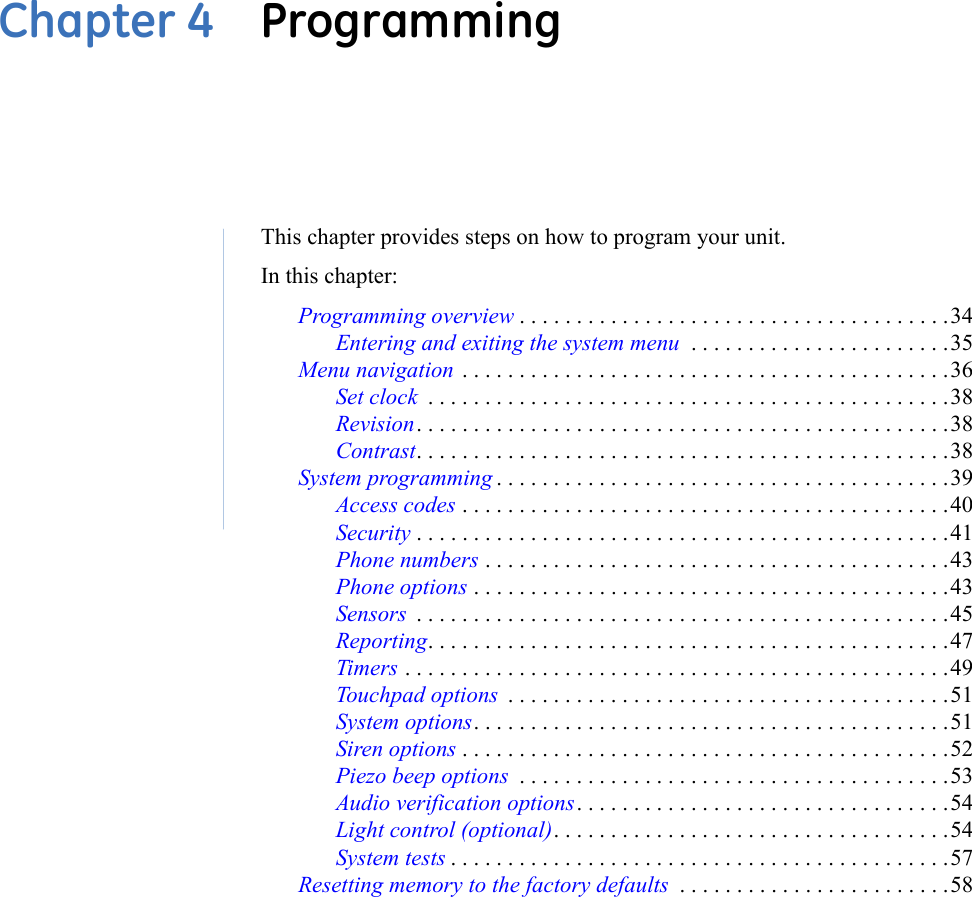 Chapter 4  ProgrammingThis chapter provides steps on how to program your unit. In this chapter: Programming overview . . . . . . . . . . . . . . . . . . . . . . . . . . . . . . . . . . . . . .34Entering and exiting the system menu  . . . . . . . . . . . . . . . . . . . . . . .35Menu navigation  . . . . . . . . . . . . . . . . . . . . . . . . . . . . . . . . . . . . . . . . . . .36Set clock  . . . . . . . . . . . . . . . . . . . . . . . . . . . . . . . . . . . . . . . . . . . . . .38Revision. . . . . . . . . . . . . . . . . . . . . . . . . . . . . . . . . . . . . . . . . . . . . . .38Contrast. . . . . . . . . . . . . . . . . . . . . . . . . . . . . . . . . . . . . . . . . . . . . . .38System programming . . . . . . . . . . . . . . . . . . . . . . . . . . . . . . . . . . . . . . . .39Access codes . . . . . . . . . . . . . . . . . . . . . . . . . . . . . . . . . . . . . . . . . . .40Security . . . . . . . . . . . . . . . . . . . . . . . . . . . . . . . . . . . . . . . . . . . . . . .41Phone numbers . . . . . . . . . . . . . . . . . . . . . . . . . . . . . . . . . . . . . . . . .43Phone options . . . . . . . . . . . . . . . . . . . . . . . . . . . . . . . . . . . . . . . . . .43Sensors  . . . . . . . . . . . . . . . . . . . . . . . . . . . . . . . . . . . . . . . . . . . . . . .45Reporting. . . . . . . . . . . . . . . . . . . . . . . . . . . . . . . . . . . . . . . . . . . . . .47Timers . . . . . . . . . . . . . . . . . . . . . . . . . . . . . . . . . . . . . . . . . . . . . . . .49Touchpad options  . . . . . . . . . . . . . . . . . . . . . . . . . . . . . . . . . . . . . . .51System options. . . . . . . . . . . . . . . . . . . . . . . . . . . . . . . . . . . . . . . . . .51Siren options . . . . . . . . . . . . . . . . . . . . . . . . . . . . . . . . . . . . . . . . . . .52Piezo beep options  . . . . . . . . . . . . . . . . . . . . . . . . . . . . . . . . . . . . . .53Audio verification options. . . . . . . . . . . . . . . . . . . . . . . . . . . . . . . . .54Light control (optional). . . . . . . . . . . . . . . . . . . . . . . . . . . . . . . . . . .54System tests . . . . . . . . . . . . . . . . . . . . . . . . . . . . . . . . . . . . . . . . . . . .57Resetting memory to the factory defaults  . . . . . . . . . . . . . . . . . . . . . . . .58