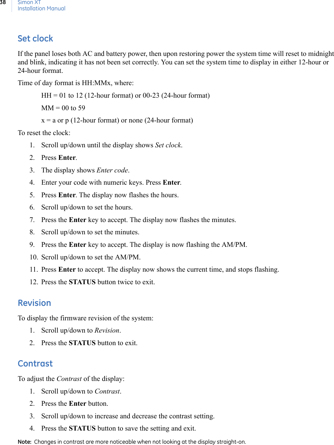 Simon XTInstallation Manual38Set clockIf the panel loses both AC and battery power, then upon restoring power the system time will reset to midnight and blink, indicating it has not been set correctly. You can set the system time to display in either 12-hour or 24-hour format.Time of day format is HH:MMx, where:HH = 01 to 12 (12-hour format) or 00-23 (24-hour format)MM = 00 to 59x = a or p (12-hour format) or none (24-hour format)To reset the clock:1. Scroll up/down until the display shows Set clock. 2. Press Enter. 3. The display shows Enter code.4. Enter your code with numeric keys. Press Enter. 5. Press Enter. The display now flashes the hours.6. Scroll up/down to set the hours. 7. Press the Enter key to accept. The display now flashes the minutes.8. Scroll up/down to set the minutes. 9. Press the Enter key to accept. The display is now flashing the AM/PM.10. Scroll up/down to set the AM/PM. 11. Press Enter to accept. The display now shows the current time, and stops flashing. 12. Press the STATUS button twice to exit.RevisionTo display the firmware revision of the system:1. Scroll up/down to Revision.2. Press the STATUS button to exit.ContrastTo adjust the Contrast of the display:1. Scroll up/down to Contrast.2. Press the Enter button.3. Scroll up/down to increase and decrease the contrast setting.4. Press the STATUS button to save the setting and exit.Note:  Changes in contrast are more noticeable when not looking at the display straight-on.