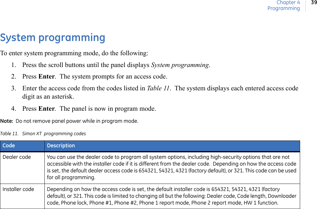 Chapter 4Programming39System programmingTo enter system programming mode, do the following:1. Press the scroll buttons until the panel displays System programming.2. Press Enter.  The system prompts for an access code.3. Enter the access code from the codes listed in Table 11.  The system displays each entered access code digit as an asterisk. 4. Press Enter.  The panel is now in program mode. Note:  Do not remove panel power while in program mode.Table 11. Simon XT  programming codesCode DescriptionDealer code You can use the dealer code to program all system options, including high-security options that are not accessible with the installer code if it is different from the dealer code.  Depending on how the access code is set, the default dealer access code is 654321, 54321, 4321 (factory default), or 321. This code can be used for all programming.Installer code Depending on how the access code is set, the default installer code is 654321, 54321, 4321 (factory default), or 321. This code is limited to changing all but the following: Dealer code, Code length, Downloader code, Phone lock, Phone #1, Phone #2, Phone 1 report mode, Phone 2 report mode, HW 1 function.