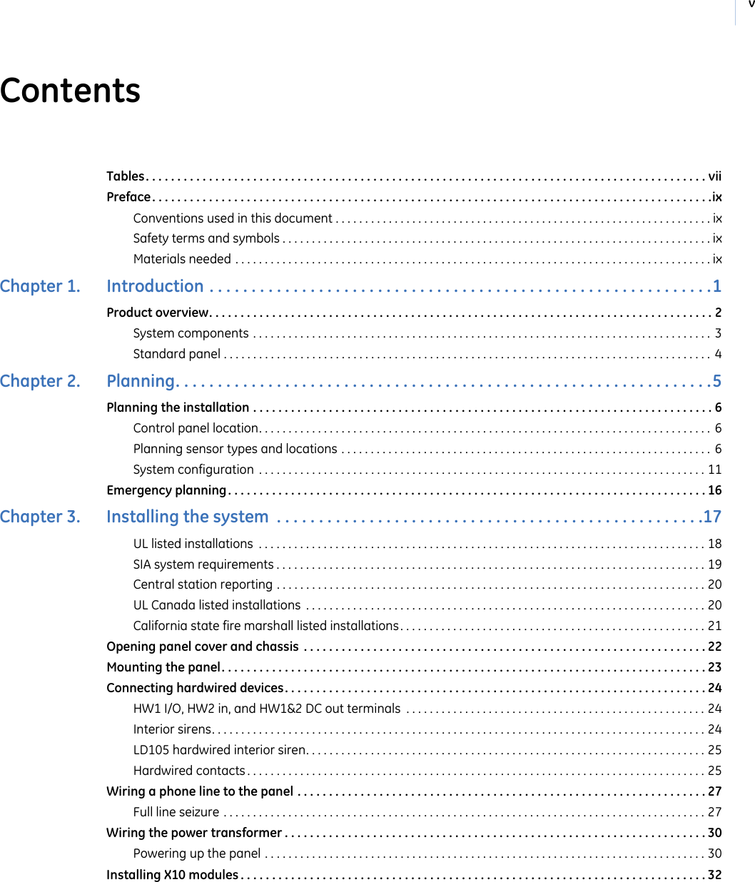 vContentsTables. . . . . . . . . . . . . . . . . . . . . . . . . . . . . . . . . . . . . . . . . . . . . . . . . . . . . . . . . . . . . . . . . . . . . . . . . . . . . . . . . . . . . . . . . viiPreface. . . . . . . . . . . . . . . . . . . . . . . . . . . . . . . . . . . . . . . . . . . . . . . . . . . . . . . . . . . . . . . . . . . . . . . . . . . . . . . . . . . . . . . . .ixConventions used in this document . . . . . . . . . . . . . . . . . . . . . . . . . . . . . . . . . . . . . . . . . . . . . . . . . . . . . . . . . . . . . . . . ixSafety terms and symbols . . . . . . . . . . . . . . . . . . . . . . . . . . . . . . . . . . . . . . . . . . . . . . . . . . . . . . . . . . . . . . . . . . . . . . . . . ixMaterials needed . . . . . . . . . . . . . . . . . . . . . . . . . . . . . . . . . . . . . . . . . . . . . . . . . . . . . . . . . . . . . . . . . . . . . . . . . . . . . . . . . ixChapter 1.   Introduction . . . . . . . . . . . . . . . . . . . . . . . . . . . . . . . . . . . . . . . . . . . . . . . . . . . . . . . . . . . .1Product overview. . . . . . . . . . . . . . . . . . . . . . . . . . . . . . . . . . . . . . . . . . . . . . . . . . . . . . . . . . . . . . . . . . . . . . . . . . . . . . . . 2System components . . . . . . . . . . . . . . . . . . . . . . . . . . . . . . . . . . . . . . . . . . . . . . . . . . . . . . . . . . . . . . . . . . . . . . . . . . . . . .  3Standard panel . . . . . . . . . . . . . . . . . . . . . . . . . . . . . . . . . . . . . . . . . . . . . . . . . . . . . . . . . . . . . . . . . . . . . . . . . . . . . . . . . . .  4Chapter 2.   Planning. . . . . . . . . . . . . . . . . . . . . . . . . . . . . . . . . . . . . . . . . . . . . . . . . . . . . . . . . . . . . . . .5Planning the installation . . . . . . . . . . . . . . . . . . . . . . . . . . . . . . . . . . . . . . . . . . . . . . . . . . . . . . . . . . . . . . . . . . . . . . . . . 6Control panel location. . . . . . . . . . . . . . . . . . . . . . . . . . . . . . . . . . . . . . . . . . . . . . . . . . . . . . . . . . . . . . . . . . . . . . . . . . . . .  6Planning sensor types and locations . . . . . . . . . . . . . . . . . . . . . . . . . . . . . . . . . . . . . . . . . . . . . . . . . . . . . . . . . . . . . . .  6System configuration  . . . . . . . . . . . . . . . . . . . . . . . . . . . . . . . . . . . . . . . . . . . . . . . . . . . . . . . . . . . . . . . . . . . . . . . . . . . . 11Emergency planning. . . . . . . . . . . . . . . . . . . . . . . . . . . . . . . . . . . . . . . . . . . . . . . . . . . . . . . . . . . . . . . . . . . . . . . . . . . . 16Chapter 3.   Installing the system  . . . . . . . . . . . . . . . . . . . . . . . . . . . . . . . . . . . . . . . . . . . . . . . . . . .17UL listed installations  . . . . . . . . . . . . . . . . . . . . . . . . . . . . . . . . . . . . . . . . . . . . . . . . . . . . . . . . . . . . . . . . . . . . . . . . . . . . 18SIA system requirements . . . . . . . . . . . . . . . . . . . . . . . . . . . . . . . . . . . . . . . . . . . . . . . . . . . . . . . . . . . . . . . . . . . . . . . . . 19Central station reporting . . . . . . . . . . . . . . . . . . . . . . . . . . . . . . . . . . . . . . . . . . . . . . . . . . . . . . . . . . . . . . . . . . . . . . . . . 20UL Canada listed installations  . . . . . . . . . . . . . . . . . . . . . . . . . . . . . . . . . . . . . . . . . . . . . . . . . . . . . . . . . . . . . . . . . . . . 20California state fire marshall listed installations . . . . . . . . . . . . . . . . . . . . . . . . . . . . . . . . . . . . . . . . . . . . . . . . . . . . 21Opening panel cover and chassis  . . . . . . . . . . . . . . . . . . . . . . . . . . . . . . . . . . . . . . . . . . . . . . . . . . . . . . . . . . . . . . . . 22Mounting the panel. . . . . . . . . . . . . . . . . . . . . . . . . . . . . . . . . . . . . . . . . . . . . . . . . . . . . . . . . . . . . . . . . . . . . . . . . . . . . 23Connecting hardwired devices. . . . . . . . . . . . . . . . . . . . . . . . . . . . . . . . . . . . . . . . . . . . . . . . . . . . . . . . . . . . . . . . . . . 24HW1 I/O, HW2 in, and HW1&amp;2 DC out terminals  . . . . . . . . . . . . . . . . . . . . . . . . . . . . . . . . . . . . . . . . . . . . . . . . . . . 24Interior sirens. . . . . . . . . . . . . . . . . . . . . . . . . . . . . . . . . . . . . . . . . . . . . . . . . . . . . . . . . . . . . . . . . . . . . . . . . . . . . . . . . . . . 24LD105 hardwired interior siren. . . . . . . . . . . . . . . . . . . . . . . . . . . . . . . . . . . . . . . . . . . . . . . . . . . . . . . . . . . . . . . . . . . . 25Hardwired contacts . . . . . . . . . . . . . . . . . . . . . . . . . . . . . . . . . . . . . . . . . . . . . . . . . . . . . . . . . . . . . . . . . . . . . . . . . . . . . . 25Wiring a phone line to the panel . . . . . . . . . . . . . . . . . . . . . . . . . . . . . . . . . . . . . . . . . . . . . . . . . . . . . . . . . . . . . . . . . 27Full line seizure . . . . . . . . . . . . . . . . . . . . . . . . . . . . . . . . . . . . . . . . . . . . . . . . . . . . . . . . . . . . . . . . . . . . . . . . . . . . . . . . . . 27Wiring the power transformer . . . . . . . . . . . . . . . . . . . . . . . . . . . . . . . . . . . . . . . . . . . . . . . . . . . . . . . . . . . . . . . . . . . 30Powering up the panel . . . . . . . . . . . . . . . . . . . . . . . . . . . . . . . . . . . . . . . . . . . . . . . . . . . . . . . . . . . . . . . . . . . . . . . . . . . 30Installing X10 modules . . . . . . . . . . . . . . . . . . . . . . . . . . . . . . . . . . . . . . . . . . . . . . . . . . . . . . . . . . . . . . . . . . . . . . . . . . 32