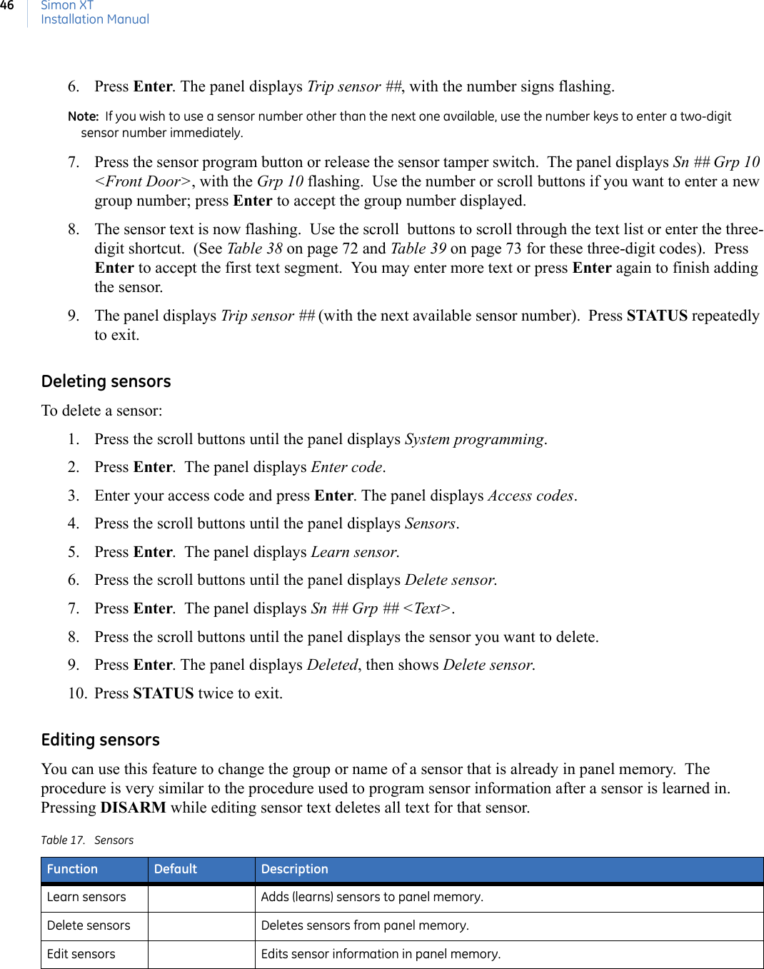Simon XTInstallation Manual466. Press Enter. The panel displays Trip sensor ##, with the number signs flashing. Note:  If you wish to use a sensor number other than the next one available, use the number keys to enter a two-digit sensor number immediately. 7. Press the sensor program button or release the sensor tamper switch.  The panel displays Sn ## Grp 10 &lt;Front Door&gt;, with the Grp 10 flashing.  Use the number or scroll buttons if you want to enter a new group number; press Enter to accept the group number displayed. 8. The sensor text is now flashing.  Use the scroll  buttons to scroll through the text list or enter the three-digit shortcut.  (See Table 38 on page 72 and Table 39 on page 73 for these three-digit codes).  Press Enter to accept the first text segment.  You may enter more text or press Enter again to finish adding the sensor.  9. The panel displays Trip sensor ## (with the next available sensor number).  Press STATUS repeatedly to exit. Deleting sensorsTo delete a sensor:1. Press the scroll buttons until the panel displays System programming. 2. Press Enter.  The panel displays Enter code.  3. Enter your access code and press Enter. The panel displays Access codes.  4. Press the scroll buttons until the panel displays Sensors.  5. Press Enter.  The panel displays Learn sensor.  6. Press the scroll buttons until the panel displays Delete sensor. 7. Press Enter.  The panel displays Sn ## Grp ## &lt;Text&gt;.  8. Press the scroll buttons until the panel displays the sensor you want to delete.  9. Press Enter. The panel displays Deleted, then shows Delete sensor. 10. Press STATUS twice to exit. Editing sensorsYou can use this feature to change the group or name of a sensor that is already in panel memory.  The procedure is very similar to the procedure used to program sensor information after a sensor is learned in.  Pressing DISARM while editing sensor text deletes all text for that sensor. Table 17. SensorsFunction Default DescriptionLearn sensors Adds (learns) sensors to panel memory.Delete sensors Deletes sensors from panel memory.Edit sensors Edits sensor information in panel memory.