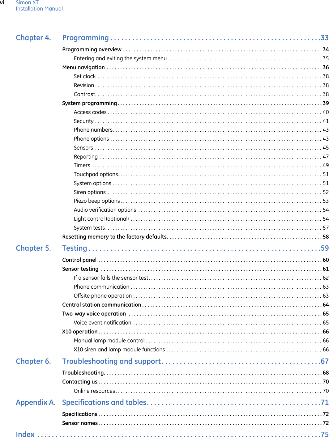 Simon XTInstallation ManualviChapter 4.   Programming . . . . . . . . . . . . . . . . . . . . . . . . . . . . . . . . . . . . . . . . . . . . . . . . . . . . . . . . . .33Programming overview . . . . . . . . . . . . . . . . . . . . . . . . . . . . . . . . . . . . . . . . . . . . . . . . . . . . . . . . . . . . . . . . . . . . . . . . . 34Entering and exiting the system menu  . . . . . . . . . . . . . . . . . . . . . . . . . . . . . . . . . . . . . . . . . . . . . . . . . . . . . . . . . . . . 35Menu navigation . . . . . . . . . . . . . . . . . . . . . . . . . . . . . . . . . . . . . . . . . . . . . . . . . . . . . . . . . . . . . . . . . . . . . . . . . . . . . . . 36Set clock  . . . . . . . . . . . . . . . . . . . . . . . . . . . . . . . . . . . . . . . . . . . . . . . . . . . . . . . . . . . . . . . . . . . . . . . . . . . . . . . . . . . . . . . . 38Revision . . . . . . . . . . . . . . . . . . . . . . . . . . . . . . . . . . . . . . . . . . . . . . . . . . . . . . . . . . . . . . . . . . . . . . . . . . . . . . . . . . . . . . . . . 38Contrast. . . . . . . . . . . . . . . . . . . . . . . . . . . . . . . . . . . . . . . . . . . . . . . . . . . . . . . . . . . . . . . . . . . . . . . . . . . . . . . . . . . . . . . . . 38System programming. . . . . . . . . . . . . . . . . . . . . . . . . . . . . . . . . . . . . . . . . . . . . . . . . . . . . . . . . . . . . . . . . . . . . . . . . . . 39Access codes . . . . . . . . . . . . . . . . . . . . . . . . . . . . . . . . . . . . . . . . . . . . . . . . . . . . . . . . . . . . . . . . . . . . . . . . . . . . . . . . . . . . 40Security . . . . . . . . . . . . . . . . . . . . . . . . . . . . . . . . . . . . . . . . . . . . . . . . . . . . . . . . . . . . . . . . . . . . . . . . . . . . . . . . . . . . . . . . . 41Phone numbers. . . . . . . . . . . . . . . . . . . . . . . . . . . . . . . . . . . . . . . . . . . . . . . . . . . . . . . . . . . . . . . . . . . . . . . . . . . . . . . . . . 43Phone options . . . . . . . . . . . . . . . . . . . . . . . . . . . . . . . . . . . . . . . . . . . . . . . . . . . . . . . . . . . . . . . . . . . . . . . . . . . . . . . . . . . 43Sensors  . . . . . . . . . . . . . . . . . . . . . . . . . . . . . . . . . . . . . . . . . . . . . . . . . . . . . . . . . . . . . . . . . . . . . . . . . . . . . . . . . . . . . . . . . 45Reporting  . . . . . . . . . . . . . . . . . . . . . . . . . . . . . . . . . . . . . . . . . . . . . . . . . . . . . . . . . . . . . . . . . . . . . . . . . . . . . . . . . . . . . . . 47Timers  . . . . . . . . . . . . . . . . . . . . . . . . . . . . . . . . . . . . . . . . . . . . . . . . . . . . . . . . . . . . . . . . . . . . . . . . . . . . . . . . . . . . . . . . . . 49Touchpad options. . . . . . . . . . . . . . . . . . . . . . . . . . . . . . . . . . . . . . . . . . . . . . . . . . . . . . . . . . . . . . . . . . . . . . . . . . . . . . . . 51System options . . . . . . . . . . . . . . . . . . . . . . . . . . . . . . . . . . . . . . . . . . . . . . . . . . . . . . . . . . . . . . . . . . . . . . . . . . . . . . . . . . 51Siren options  . . . . . . . . . . . . . . . . . . . . . . . . . . . . . . . . . . . . . . . . . . . . . . . . . . . . . . . . . . . . . . . . . . . . . . . . . . . . . . . . . . . . 52Piezo beep options. . . . . . . . . . . . . . . . . . . . . . . . . . . . . . . . . . . . . . . . . . . . . . . . . . . . . . . . . . . . . . . . . . . . . . . . . . . . . . . 53Audio verification options  . . . . . . . . . . . . . . . . . . . . . . . . . . . . . . . . . . . . . . . . . . . . . . . . . . . . . . . . . . . . . . . . . . . . . . . . 54Light control (optional) . . . . . . . . . . . . . . . . . . . . . . . . . . . . . . . . . . . . . . . . . . . . . . . . . . . . . . . . . . . . . . . . . . . . . . . . . . . 54System tests. . . . . . . . . . . . . . . . . . . . . . . . . . . . . . . . . . . . . . . . . . . . . . . . . . . . . . . . . . . . . . . . . . . . . . . . . . . . . . . . . . . . . 57Resetting memory to the factory defaults. . . . . . . . . . . . . . . . . . . . . . . . . . . . . . . . . . . . . . . . . . . . . . . . . . . . . . . . . 58Chapter 5.   Testing . . . . . . . . . . . . . . . . . . . . . . . . . . . . . . . . . . . . . . . . . . . . . . . . . . . . . . . . . . . . . . . .59Control panel . . . . . . . . . . . . . . . . . . . . . . . . . . . . . . . . . . . . . . . . . . . . . . . . . . . . . . . . . . . . . . . . . . . . . . . . . . . . . . . . . . 60Sensor testing  . . . . . . . . . . . . . . . . . . . . . . . . . . . . . . . . . . . . . . . . . . . . . . . . . . . . . . . . . . . . . . . . . . . . . . . . . . . . . . . . . 61If a sensor fails the sensor test. . . . . . . . . . . . . . . . . . . . . . . . . . . . . . . . . . . . . . . . . . . . . . . . . . . . . . . . . . . . . . . . . . . . 62Phone communication . . . . . . . . . . . . . . . . . . . . . . . . . . . . . . . . . . . . . . . . . . . . . . . . . . . . . . . . . . . . . . . . . . . . . . . . . . . 63Offsite phone operation . . . . . . . . . . . . . . . . . . . . . . . . . . . . . . . . . . . . . . . . . . . . . . . . . . . . . . . . . . . . . . . . . . . . . . . . . . 63Central station communication . . . . . . . . . . . . . . . . . . . . . . . . . . . . . . . . . . . . . . . . . . . . . . . . . . . . . . . . . . . . . . . . . . 64Two-way voice operation  . . . . . . . . . . . . . . . . . . . . . . . . . . . . . . . . . . . . . . . . . . . . . . . . . . . . . . . . . . . . . . . . . . . . . . . 65Voice event notification . . . . . . . . . . . . . . . . . . . . . . . . . . . . . . . . . . . . . . . . . . . . . . . . . . . . . . . . . . . . . . . . . . . . . . . . . . 65X10 operation . . . . . . . . . . . . . . . . . . . . . . . . . . . . . . . . . . . . . . . . . . . . . . . . . . . . . . . . . . . . . . . . . . . . . . . . . . . . . . . . . . 66Manual lamp module control . . . . . . . . . . . . . . . . . . . . . . . . . . . . . . . . . . . . . . . . . . . . . . . . . . . . . . . . . . . . . . . . . . . . . 66X10 siren and lamp module functions . . . . . . . . . . . . . . . . . . . . . . . . . . . . . . . . . . . . . . . . . . . . . . . . . . . . . . . . . . . . . 66Chapter 6.   Troubleshooting and support. . . . . . . . . . . . . . . . . . . . . . . . . . . . . . . . . . . . . . . . . . . .67Troubleshooting. . . . . . . . . . . . . . . . . . . . . . . . . . . . . . . . . . . . . . . . . . . . . . . . . . . . . . . . . . . . . . . . . . . . . . . . . . . . . . . . 68Contacting us . . . . . . . . . . . . . . . . . . . . . . . . . . . . . . . . . . . . . . . . . . . . . . . . . . . . . . . . . . . . . . . . . . . . . . . . . . . . . . . . . . 70Online resources. . . . . . . . . . . . . . . . . . . . . . . . . . . . . . . . . . . . . . . . . . . . . . . . . . . . . . . . . . . . . . . . . . . . . . . . . . . . . . . . . 70Appendix A.   Specifications and tables. . . . . . . . . . . . . . . . . . . . . . . . . . . . . . . . . . . . . . . . . . . . . . . .71Specifications . . . . . . . . . . . . . . . . . . . . . . . . . . . . . . . . . . . . . . . . . . . . . . . . . . . . . . . . . . . . . . . . . . . . . . . . . . . . . . . . . . 72Sensor names. . . . . . . . . . . . . . . . . . . . . . . . . . . . . . . . . . . . . . . . . . . . . . . . . . . . . . . . . . . . . . . . . . . . . . . . . . . . . . . . . . 72Index  . . . . . . . . . . . . . . . . . . . . . . . . . . . . . . . . . . . . . . . . . . . . . . . . . . . . . . . . . . . . . . . . . . . . . . . . . . . . . .75