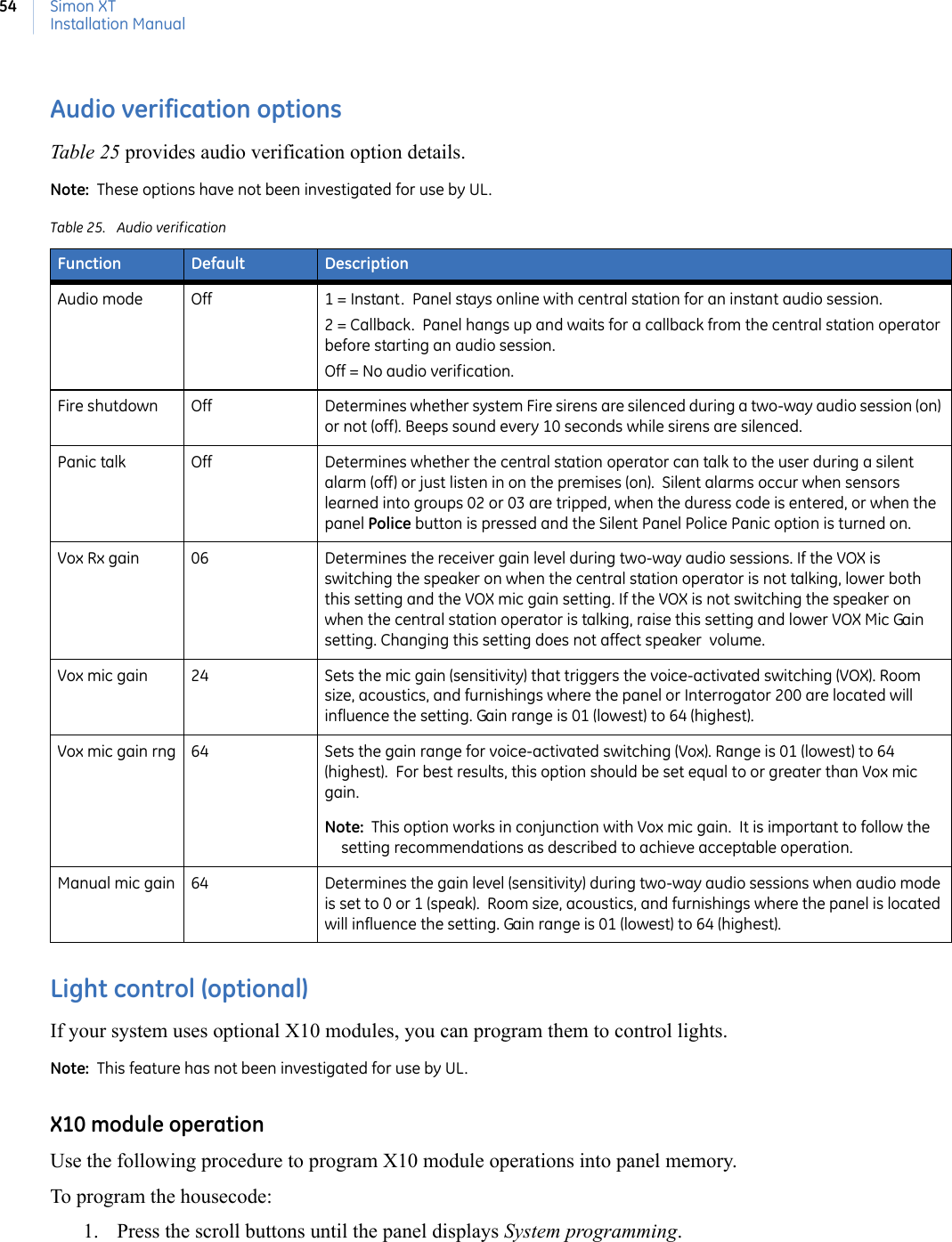 Simon XTInstallation Manual54Audio verification optionsTable 25 provides audio verification option details.Note:  These options have not been investigated for use by UL. Light control (optional)If your system uses optional X10 modules, you can program them to control lights.  Note:  This feature has not been investigated for use by UL.X10 module operationUse the following procedure to program X10 module operations into panel memory. To program the housecode:1. Press the scroll buttons until the panel displays System programming.Table 25. Audio verificationFunction Default DescriptionAudio mode Off 1 = Instant.  Panel stays online with central station for an instant audio session.2 = Callback.  Panel hangs up and waits for a callback from the central station operator before starting an audio session.Off = No audio verification.Fire shutdown Off Determines whether system Fire sirens are silenced during a two-way audio session (on) or not (off). Beeps sound every 10 seconds while sirens are silenced.Panic talk Off Determines whether the central station operator can talk to the user during a silent alarm (off) or just listen in on the premises (on).  Silent alarms occur when sensors learned into groups 02 or 03 are tripped, when the duress code is entered, or when the panel Police button is pressed and the Silent Panel Police Panic option is turned on.Vox Rx gain 06 Determines the receiver gain level during two-way audio sessions. If the VOX is switching the speaker on when the central station operator is not talking, lower both this setting and the VOX mic gain setting. If the VOX is not switching the speaker on when the central station operator is talking, raise this setting and lower VOX Mic Gain setting. Changing this setting does not affect speaker  volume. Vox mic gain 24 Sets the mic gain (sensitivity) that triggers the voice-activated switching (VOX). Room size, acoustics, and furnishings where the panel or Interrogator 200 are located will influence the setting. Gain range is 01 (lowest) to 64 (highest).  Vox mic gain rng 64 Sets the gain range for voice-activated switching (Vox). Range is 01 (lowest) to 64 (highest).  For best results, this option should be set equal to or greater than Vox mic gain.  Note:  This option works in conjunction with Vox mic gain.  It is important to follow the setting recommendations as described to achieve acceptable operation.Manual mic gain 64 Determines the gain level (sensitivity) during two-way audio sessions when audio mode is set to 0 or 1 (speak).  Room size, acoustics, and furnishings where the panel is located will influence the setting. Gain range is 01 (lowest) to 64 (highest). 