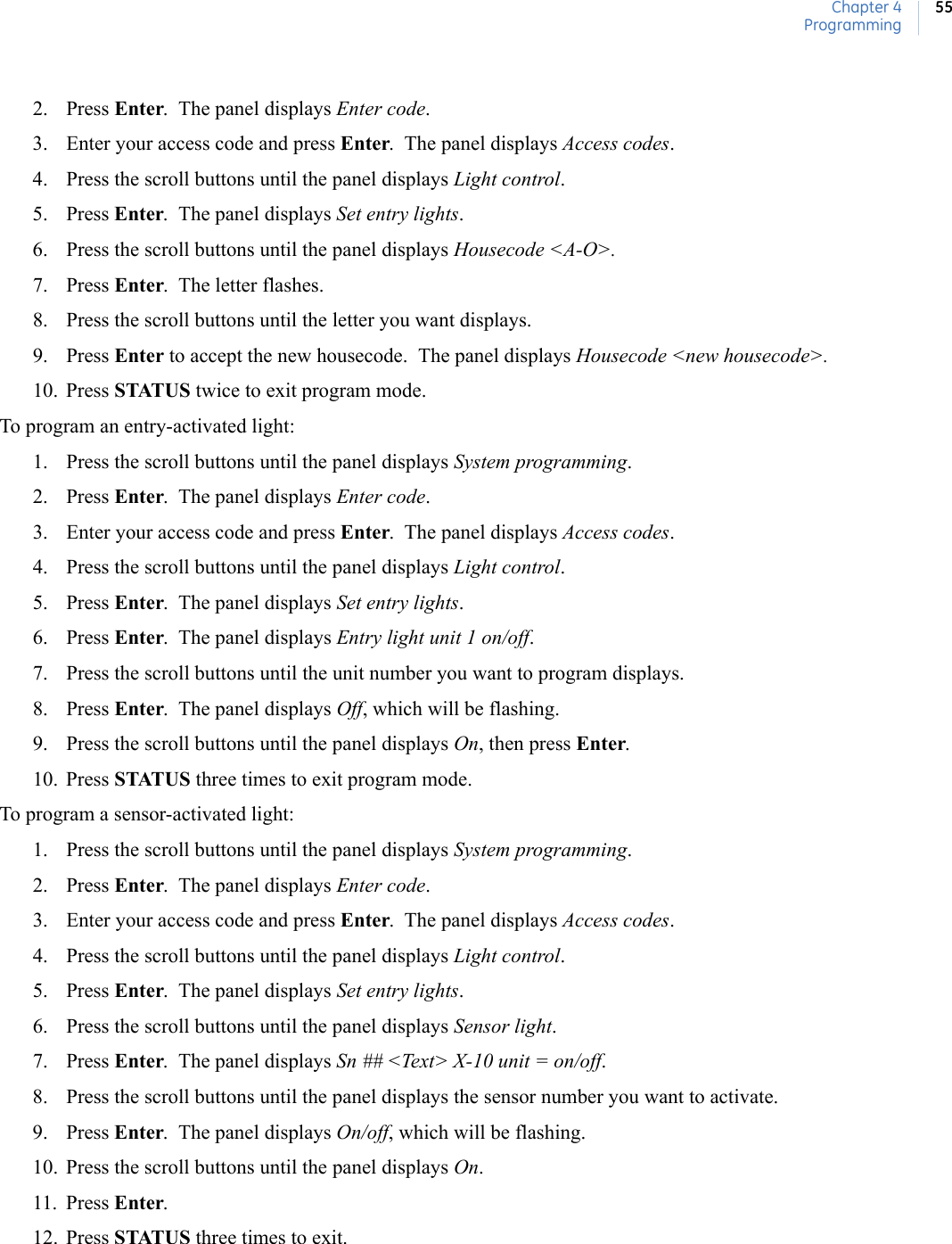 Chapter 4Programming552. Press Enter.  The panel displays Enter code.  3. Enter your access code and press Enter.  The panel displays Access codes.  4. Press the scroll buttons until the panel displays Light control.  5. Press Enter.  The panel displays Set entry lights.   6. Press the scroll buttons until the panel displays Housecode &lt;A-O&gt;. 7. Press Enter.  The letter flashes.8. Press the scroll buttons until the letter you want displays. 9. Press Enter to accept the new housecode.  The panel displays Housecode &lt;new housecode&gt;. 10. Press STATUS twice to exit program mode. To program an entry-activated light: 1. Press the scroll buttons until the panel displays System programming.2. Press Enter.  The panel displays Enter code.  3. Enter your access code and press Enter.  The panel displays Access codes.4. Press the scroll buttons until the panel displays Light control.  5. Press Enter.  The panel displays Set entry lights.   6. Press Enter.  The panel displays Entry light unit 1 on/off. 7. Press the scroll buttons until the unit number you want to program displays. 8. Press Enter.  The panel displays Off, which will be flashing. 9. Press the scroll buttons until the panel displays On, then press Enter.10. Press STATUS three times to exit program mode. To program a sensor-activated light:1. Press the scroll buttons until the panel displays System programming.2. Press Enter.  The panel displays Enter code.  3. Enter your access code and press Enter.  The panel displays Access codes.4. Press the scroll buttons until the panel displays Light control.  5. Press Enter.  The panel displays Set entry lights.   6. Press the scroll buttons until the panel displays Sensor light.  7. Press Enter.  The panel displays Sn ## &lt;Text&gt; X-10 unit = on/off.  8. Press the scroll buttons until the panel displays the sensor number you want to activate.9. Press Enter.  The panel displays On/off, which will be flashing. 10. Press the scroll buttons until the panel displays On.  11. Press Enter.12. Press STATUS three times to exit. 