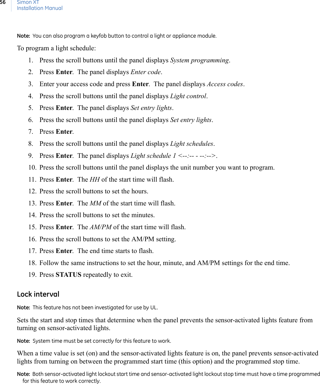 Simon XTInstallation Manual56Note:  You can also program a keyfob button to control a light or appliance module.To program a light schedule:1. Press the scroll buttons until the panel displays System programming.2. Press Enter.  The panel displays Enter code.  3. Enter your access code and press Enter.  The panel displays Access codes.4. Press the scroll buttons until the panel displays Light control.  5. Press Enter.  The panel displays Set entry lights.   6. Press the scroll buttons until the panel displays Set entry lights.  7. Press Enter. 8. Press the scroll buttons until the panel displays Light schedules.  9. Press Enter.  The panel displays Light schedule 1 &lt;--:-- - --:--&gt;.  10. Press the scroll buttons until the panel displays the unit number you want to program.11. Press Enter.  The HH of the start time will flash. 12. Press the scroll buttons to set the hours.  13. Press Enter.  The MM of the start time will flash. 14. Press the scroll buttons to set the minutes.  15. Press Enter.  The AM/PM of the start time will flash. 16. Press the scroll buttons to set the AM/PM setting.  17. Press Enter.  The end time starts to flash.  18. Follow the same instructions to set the hour, minute, and AM/PM settings for the end time.19. Press STATUS repeatedly to exit. Lock intervalNote:  This feature has not been investigated for use by UL.Sets the start and stop times that determine when the panel prevents the sensor-activated lights feature from turning on sensor-activated lights.Note:  System time must be set correctly for this feature to work.When a time value is set (on) and the sensor-activated lights feature is on, the panel prevents sensor-activated lights from turning on between the programmed start time (this option) and the programmed stop time.Note:  Both sensor-activated light lockout start time and sensor-activated light lockout stop time must have a time programmed for this feature to work correctly.
