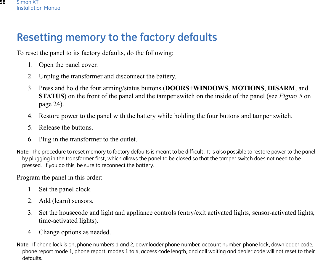 Simon XTInstallation Manual58Resetting memory to the factory defaultsTo reset the panel to its factory defaults, do the following:1. Open the panel cover.2. Unplug the transformer and disconnect the battery.3. Press and hold the four arming/status buttons (DOORS+WINDOWS, MOTIONS, DISARM, and STATUS) on the front of the panel and the tamper switch on the inside of the panel (see Figure 5 on page 24).  4. Restore power to the panel with the battery while holding the four buttons and tamper switch.  5. Release the buttons.6. Plug in the transformer to the outlet.Note:  The procedure to reset memory to factory defaults is meant to be difficult.  It is also possible to restore power to the panel by plugging in the transformer first, which allows the panel to be closed so that the tamper switch does not need to be pressed.  If you do this, be sure to reconnect the battery. Program the panel in this order:1. Set the panel clock.2. Add (learn) sensors.3. Set the housecode and light and appliance controls (entry/exit activated lights, sensor-activated lights, time-activated lights).4. Change options as needed.Note:  If phone lock is on, phone numbers 1 and 2, downloader phone number, account number, phone lock, downloader code, phone report mode 1, phone report  modes 1 to 4, access code length, and call waiting and dealer code will not reset to their defaults. 