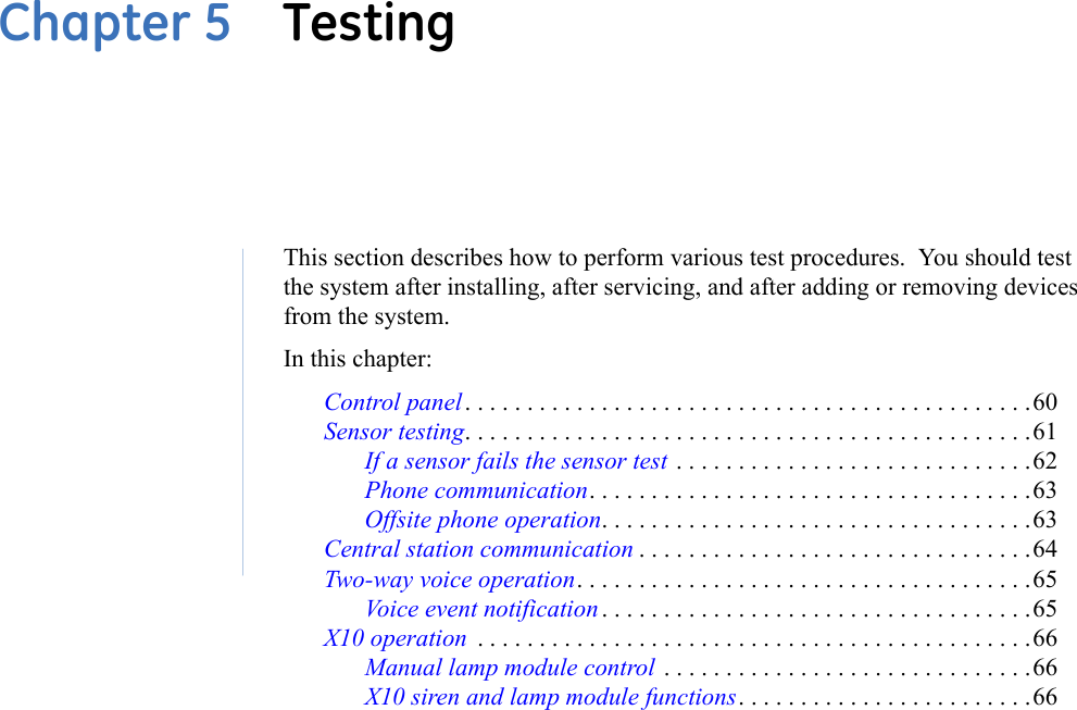 Chapter 5  TestingThis section describes how to perform various test procedures.  You should test the system after installing, after servicing, and after adding or removing devices from the system. In this chapter: Control panel. . . . . . . . . . . . . . . . . . . . . . . . . . . . . . . . . . . . . . . . . . . . . .60Sensor testing. . . . . . . . . . . . . . . . . . . . . . . . . . . . . . . . . . . . . . . . . . . . . .61If a sensor fails the sensor test . . . . . . . . . . . . . . . . . . . . . . . . . . . . .62Phone communication. . . . . . . . . . . . . . . . . . . . . . . . . . . . . . . . . . . .63Offsite phone operation. . . . . . . . . . . . . . . . . . . . . . . . . . . . . . . . . . .63Central station communication . . . . . . . . . . . . . . . . . . . . . . . . . . . . . . . .64Two-way voice operation. . . . . . . . . . . . . . . . . . . . . . . . . . . . . . . . . . . . .65Voice event notification . . . . . . . . . . . . . . . . . . . . . . . . . . . . . . . . . . .65X10 operation  . . . . . . . . . . . . . . . . . . . . . . . . . . . . . . . . . . . . . . . . . . . . .66Manual lamp module control  . . . . . . . . . . . . . . . . . . . . . . . . . . . . . .66X10 siren and lamp module functions. . . . . . . . . . . . . . . . . . . . . . . .66