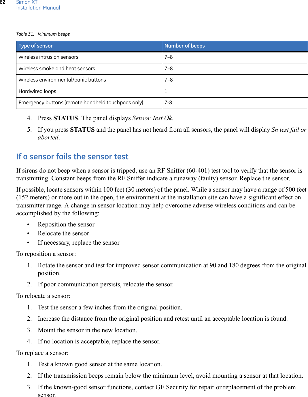 Simon XTInstallation Manual624. Press STATUS. The panel displays Sensor Test Ok. 5. If you press STATUS and the panel has not heard from all sensors, the panel will display Sn test fail or aborted.If a sensor fails the sensor testIf sirens do not beep when a sensor is tripped, use an RF Sniffer (60-401) test tool to verify that the sensor is transmitting. Constant beeps from the RF Sniffer indicate a runaway (faulty) sensor. Replace the sensor.If possible, locate sensors within 100 feet (30 meters) of the panel. While a sensor may have a range of 500 feet (152 meters) or more out in the open, the environment at the installation site can have a significant effect on transmitter range. A change in sensor location may help overcome adverse wireless conditions and can be accomplished by the following:• Reposition the sensor• Relocate the sensor• If necessary, replace the sensorTo reposition a sensor:1. Rotate the sensor and test for improved sensor communication at 90 and 180 degrees from the original position.2. If poor communication persists, relocate the sensor.To relocate a sensor:1. Test the sensor a few inches from the original position.2. Increase the distance from the original position and retest until an acceptable location is found.3. Mount the sensor in the new location.4. If no location is acceptable, replace the sensor.To replace a sensor:1. Test a known good sensor at the same location.2. If the transmission beeps remain below the minimum level, avoid mounting a sensor at that location.3. If the known-good sensor functions, contact GE Security for repair or replacement of the problem sensor.Table 31. Minimum beepsType of sensor Number of beepsWireless intrusion sensors 7–8Wireless smoke and heat sensors 7–8Wireless environmental/panic buttons 7–8 Hardwired loops 1Emergency buttons (remote handheld touchpads only) 7-8 