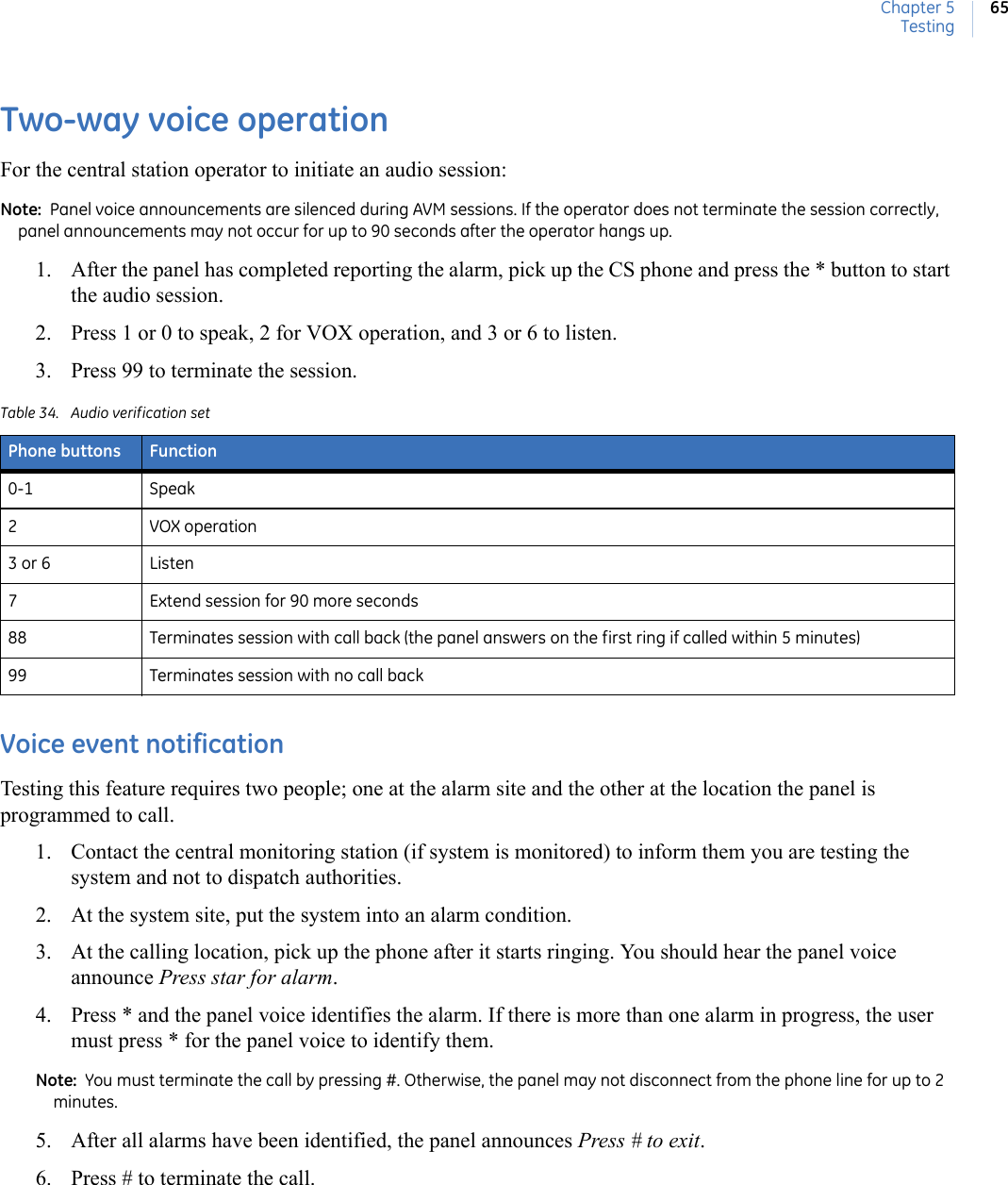 Chapter 5Testing65Two-way voice operationFor the central station operator to initiate an audio session:Note:  Panel voice announcements are silenced during AVM sessions. If the operator does not terminate the session correctly, panel announcements may not occur for up to 90 seconds after the operator hangs up.1. After the panel has completed reporting the alarm, pick up the CS phone and press the * button to start the audio session.2. Press 1 or 0 to speak, 2 for VOX operation, and 3 or 6 to listen.3. Press 99 to terminate the session.  Voice event notificationTesting this feature requires two people; one at the alarm site and the other at the location the panel is programmed to call.  1. Contact the central monitoring station (if system is monitored) to inform them you are testing the system and not to dispatch authorities.2. At the system site, put the system into an alarm condition.3. At the calling location, pick up the phone after it starts ringing. You should hear the panel voice announce Press star for alarm. 4. Press * and the panel voice identifies the alarm. If there is more than one alarm in progress, the user must press * for the panel voice to identify them.Note:  You must terminate the call by pressing #. Otherwise, the panel may not disconnect from the phone line for up to 2 minutes.5. After all alarms have been identified, the panel announces Press # to exit.6. Press # to terminate the call.Table 34. Audio verification setPhone buttons Function0-1 Speak2VOX operation3 or 6 Listen 7 Extend session for 90 more seconds88 Terminates session with call back (the panel answers on the first ring if called within 5 minutes)99 Terminates session with no call back