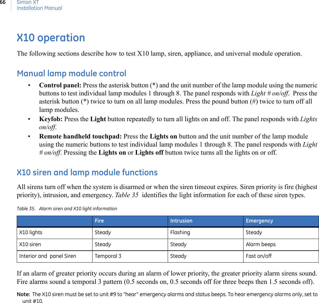 Simon XTInstallation Manual66X10 operationThe following sections describe how to test X10 lamp, siren, appliance, and universal module operation.Manual lamp module control•Control panel: Press the asterisk button (*) and the unit number of the lamp module using the numeric buttons to test individual lamp modules 1 through 8. The panel responds with Light # on/off.  Press the asterisk button (*) twice to turn on all lamp modules. Press the pound button (#) twice to turn off all lamp modules.•Keyfob: Press the Light button repeatedly to turn all lights on and off. The panel responds with Lights on/off.•Remote handheld touchpad: Press the Lights on button and the unit number of the lamp module using the numeric buttons to test individual lamp modules 1 through 8. The panel responds with Light # on/off. Pressing the Lights on or Lights off button twice turns all the lights on or off.X10 siren and lamp module functionsAll sirens turn off when the system is disarmed or when the siren timeout expires. Siren priority is fire (highest priority), intrusion, and emergency. Table 35  identifies the light information for each of these siren types.If an alarm of greater priority occurs during an alarm of lower priority, the greater priority alarm sirens sound. Fire alarms sound a temporal 3 pattern (0.5 seconds on, 0.5 seconds off for three beeps then 1.5 seconds off).Note:  The X10 siren must be set to unit #9 to “hear” emergency alarms and status beeps. To hear emergency alarms only, set to unit #10. Table 35. Alarm siren and X10 light information Fire Intrusion EmergencyX10 lights Steady Flashing SteadyX10 siren Steady Steady Alarm beepsInterior and  panel Siren Temporal 3 Steady Fast on/off