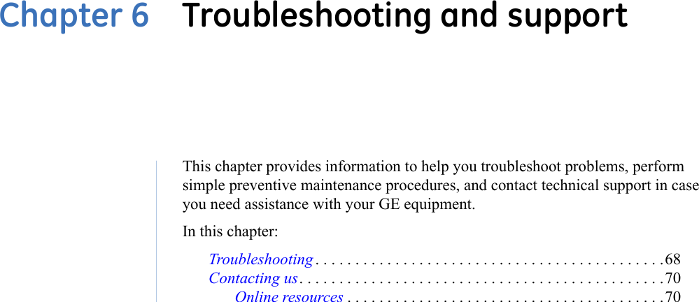 Chapter 6  Troubleshooting and supportThis chapter provides information to help you troubleshoot problems, perform simple preventive maintenance procedures, and contact technical support in case you need assistance with your GE equipment.In this chapter: Troubleshooting . . . . . . . . . . . . . . . . . . . . . . . . . . . . . . . . . . . . . . . . . . . .68Contacting us. . . . . . . . . . . . . . . . . . . . . . . . . . . . . . . . . . . . . . . . . . . . . .70Online resources . . . . . . . . . . . . . . . . . . . . . . . . . . . . . . . . . . . . . . . .70