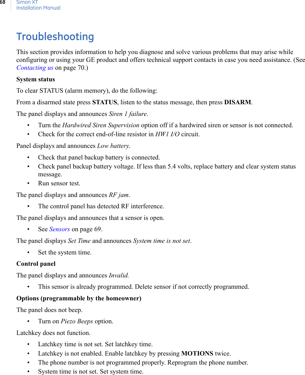 Simon XTInstallation Manual68TroubleshootingThis section provides information to help you diagnose and solve various problems that may arise while configuring or using your GE product and offers technical support contacts in case you need assistance. (See Contacting us on page 70.) System statusTo clear STATUS (alarm memory), do the following: From a disarmed state press STATUS, listen to the status message, then press DISARM.The panel displays and announces Siren 1 failure.•Turn the Hardwired Siren Supervision option off if a hardwired siren or sensor is not connected.• Check for the correct end-of-line resistor in HW1 I/O circuit.Panel displays and announces Low battery.• Check that panel backup battery is connected.• Check panel backup battery voltage. If less than 5.4 volts, replace battery and clear system status message.• Run sensor test.The panel displays and announces RF jam.• The control panel has detected RF interference.The panel displays and announces that a sensor is open.• See Sensors on page 69.The panel displays Set Time and announces System time is not set.• Set the system time.Control panelThe panel displays and announces Invalid. • This sensor is already programmed. Delete sensor if not correctly programmed. Options (programmable by the homeowner)The panel does not beep. • Turn on Piezo Beeps option. Latchkey does not function.• Latchkey time is not set. Set latchkey time. • Latchkey is not enabled. Enable latchkey by pressing MOTIONS twice. • The phone number is not programmed properly. Reprogram the phone number. • System time is not set. Set system time. 