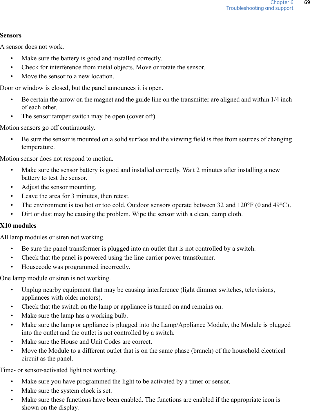 Chapter 6Troubleshooting and support69SensorsA sensor does not work.• Make sure the battery is good and installed correctly.• Check for interference from metal objects. Move or rotate the sensor.• Move the sensor to a new location.Door or window is closed, but the panel announces it is open.• Be certain the arrow on the magnet and the guide line on the transmitter are aligned and within 1/4 inch of each other.• The sensor tamper switch may be open (cover off).Motion sensors go off continuously.• Be sure the sensor is mounted on a solid surface and the viewing field is free from sources of changing temperature.Motion sensor does not respond to motion.• Make sure the sensor battery is good and installed correctly. Wait 2 minutes after installing a new battery to test the sensor.• Adjust the sensor mounting.• Leave the area for 3 minutes, then retest.• The environment is too hot or too cold. Outdoor sensors operate between 32 and 120°F (0 and 49°C).• Dirt or dust may be causing the problem. Wipe the sensor with a clean, damp cloth.X10 modulesAll lamp modules or siren not working.• Be sure the panel transformer is plugged into an outlet that is not controlled by a switch.• Check that the panel is powered using the line carrier power transformer.• Housecode was programmed incorrectly.One lamp module or siren is not working.• Unplug nearby equipment that may be causing interference (light dimmer switches, televisions, appliances with older motors).• Check that the switch on the lamp or appliance is turned on and remains on.• Make sure the lamp has a working bulb.• Make sure the lamp or appliance is plugged into the Lamp/Appliance Module, the Module is plugged into the outlet and the outlet is not controlled by a switch.• Make sure the House and Unit Codes are correct.• Move the Module to a different outlet that is on the same phase (branch) of the household electrical circuit as the panel.Time- or sensor-activated light not working.• Make sure you have programmed the light to be activated by a timer or sensor.• Make sure the system clock is set.• Make sure these functions have been enabled. The functions are enabled if the appropriate icon is shown on the display.