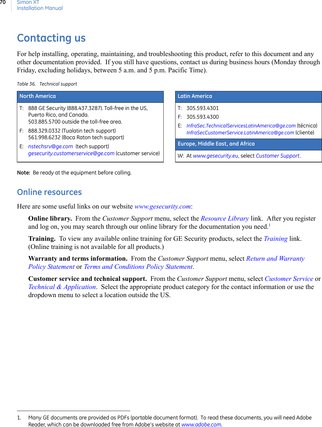 Simon XTInstallation Manual70Contacting usFor help installing, operating, maintaining, and troubleshooting this product, refer to this document and any other documentation provided.  If you still have questions, contact us during business hours (Monday through Friday, excluding holidays, between 5 a.m. and 5 p.m. Pacific Time).   Note:  Be ready at the equipment before calling. Online resourcesHere are some useful links on our website www.gesecurity.com: Online library.  From the Customer Support menu, select the Resource Library link.  After you register and log on, you may search through our online library for the documentation you need.1  Training.  To view any available online training for GE Security products, select the Training link.  (Online training is not available for all products.)Warranty and terms information.  From the Customer Support menu, select Return and Warranty Policy Statement or Terms and Conditions Policy Statement. Customer service and technical support.  From the Customer Support menu, select Customer Service or Technical &amp; Application.  Select the appropriate product category for the contact information or use the dropdown menu to select a location outside the US. Table 36. Technical supportNorth America Latin AmericaT: 888 GE Security (888.437.3287). Toll-free in the US, Puerto Rico, and Canada.  503.885.5700 outside the toll-free area. F: 888.329.0332 (Tualatin tech support)561.998.6232 (Boca Raton tech support)E: nstechsrv@ge.com  (tech support)gesecurity.customerservice@ge.com (customer service)T: 305.593.4301F: 305.593.4300E: InfraSec.TechnicalServicesLatinAmerica@ge.com (técnica)InfraSecCustomerService.LatinAmerica@ge.com (cliente)Europe, Middle East, and AfricaW: At www.gesecurity.eu, select Customer Support. 1. Many GE documents are provided as PDFs (portable document format).  To read these documents, you will need Adobe Reader, which can be downloaded free from Adobe’s website at www.adobe.com.  