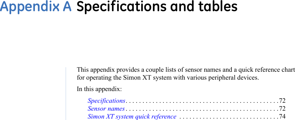 This appendix provides a couple lists of sensor names and a quick reference chart for operating the Simon XT system with various peripheral devices.  In this appendix: Specifications. . . . . . . . . . . . . . . . . . . . . . . . . . . . . . . . . . . . . . . . . . . . . .72Sensor names . . . . . . . . . . . . . . . . . . . . . . . . . . . . . . . . . . . . . . . . . . . . . .72Simon XT system quick reference  . . . . . . . . . . . . . . . . . . . . . . . . . . . . . .74Appendix A Specifications and tables