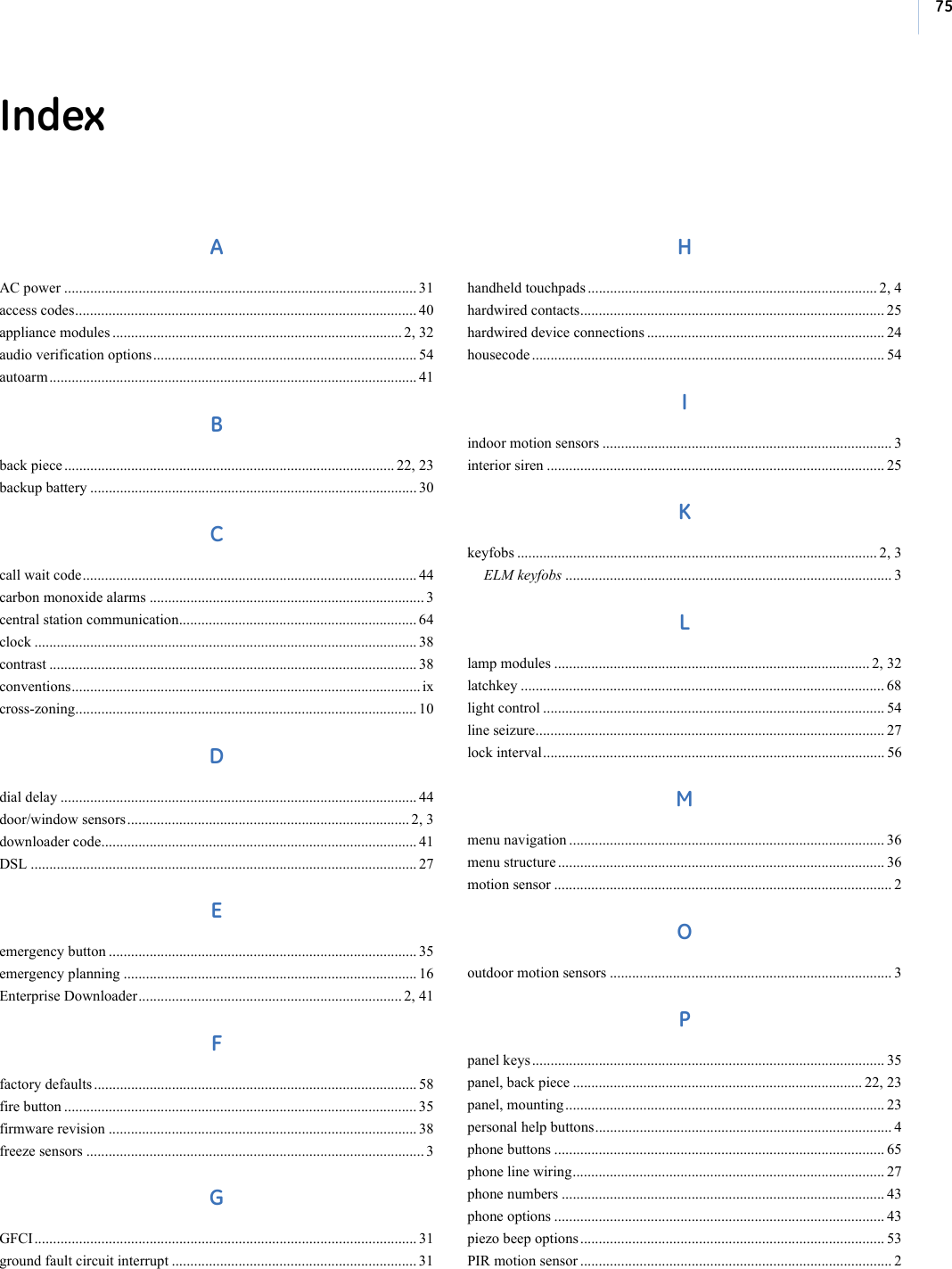 75IndexAAC power ............................................................................................... 31access codes............................................................................................ 40appliance modules .............................................................................. 2, 32audio verification options....................................................................... 54autoarm................................................................................................... 41Bback piece ......................................................................................... 22, 23backup battery ........................................................................................ 30Ccall wait code.......................................................................................... 44carbon monoxide alarms .......................................................................... 3central station communication................................................................ 64clock ....................................................................................................... 38contrast ................................................................................................... 38conventions.............................................................................................. ixcross-zoning............................................................................................ 10Ddial delay ................................................................................................ 44door/window sensors ............................................................................ 2, 3downloader code..................................................................................... 41DSL ........................................................................................................ 27Eemergency button ................................................................................... 35emergency planning ............................................................................... 16Enterprise Downloader....................................................................... 2, 41Ffactory defaults ....................................................................................... 58fire button ............................................................................................... 35firmware revision ................................................................................... 38freeze sensors ........................................................................................... 3GGFCI....................................................................................................... 31ground fault circuit interrupt .................................................................. 31Hhandheld touchpads .............................................................................. 2, 4hardwired contacts.................................................................................. 25hardwired device connections ................................................................ 24housecode ............................................................................................... 54Iindoor motion sensors .............................................................................. 3interior siren ........................................................................................... 25Kkeyfobs ................................................................................................. 2, 3ELM keyfobs ........................................................................................ 3Llamp modules ..................................................................................... 2, 32latchkey .................................................................................................. 68light control ............................................................................................ 54line seizure.............................................................................................. 27lock interval............................................................................................ 56Mmenu navigation ..................................................................................... 36menu structure ........................................................................................ 36motion sensor ........................................................................................... 2Ooutdoor motion sensors ............................................................................ 3Ppanel keys ............................................................................................... 35panel, back piece .............................................................................. 22, 23panel, mounting...................................................................................... 23personal help buttons................................................................................ 4phone buttons ......................................................................................... 65phone line wiring.................................................................................... 27phone numbers ....................................................................................... 43phone options ......................................................................................... 43piezo beep options.................................................................................. 53PIR motion sensor .................................................................................... 2