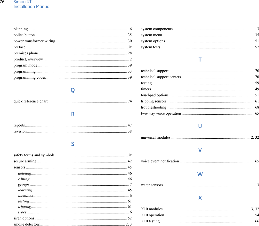 Simon XTInstallation Manual76planning .................................................................................................... 6police button ........................................................................................... 35power transformer wiring....................................................................... 30preface ..................................................................................................... ixpremises phone ....................................................................................... 28product, overview..................................................................................... 2program mode......................................................................................... 39programming .......................................................................................... 33programming codes ................................................................................ 39Qquick reference chart .............................................................................. 74Rreports..................................................................................................... 47revision ................................................................................................... 38Ssafety terms and symbols ........................................................................ ixsecure arming ......................................................................................... 42sensors .................................................................................................... 45deleting............................................................................................... 46editing ................................................................................................ 46groups .................................................................................................. 7learning.............................................................................................. 45locations............................................................................................... 6testing................................................................................................. 61tripping............................................................................................... 61types ..................................................................................................... 6siren options ........................................................................................... 52smoke detectors .................................................................................... 2, 3system components .................................................................................. 3system menu ........................................................................................... 35system options ........................................................................................ 51system tests............................................................................................. 57Ttechnical support .................................................................................... 70technical support centers ........................................................................ 70testing ..................................................................................................... 59timers ...................................................................................................... 49touchpad options .................................................................................... 51tripping sensors ...................................................................................... 61troubleshooting....................................................................................... 68two-way voice operation ........................................................................ 65Uuniversal modules............................................................................... 2, 32Vvoice event notification .......................................................................... 65Wwater sensors ............................................................................................ 3XX10 modules ...................................................................................... 3, 32X10 operation ......................................................................................... 54X10 testing ............................................................................................. 66