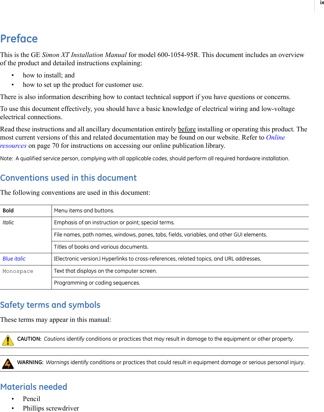 ixPrefaceThis is the GE Simon XT Installation Manual for model 600-1054-95R. This document includes an overview of the product and detailed instructions explaining:• how to install; and• how to set up the product for customer use.There is also information describing how to contact technical support if you have questions or concerns. To use this document effectively, you should have a basic knowledge of electrical wiring and low-voltage electrical connections. Read these instructions and all ancillary documentation entirely before installing or operating this product. The most current versions of this and related documentation may be found on our website. Refer to Online resources on page 70 for instructions on accessing our online publication library. Note:  A qualified service person, complying with all applicable codes, should perform all required hardware installation. Conventions used in this documentThe following conventions are used in this document: Safety terms and symbolsThese terms may appear in this manual: Materials needed•Pencil• Phillips screwdriverBold Menu items and buttons. Italic Emphasis of an instruction or point; special terms.File names, path names, windows, panes, tabs, fields, variables, and other GUI elements. Titles of books and various documents. Blue italic (Electronic version.) Hyperlinks to cross-references, related topics, and URL addresses. Monospace  Text that displays on the computer screen.  Programming or coding sequences. CAUTION:  Cautions identify conditions or practices that may result in damage to the equipment or other property.  WARNING:  Warnings identify conditions or practices that could result in equipment damage or serious personal injury.