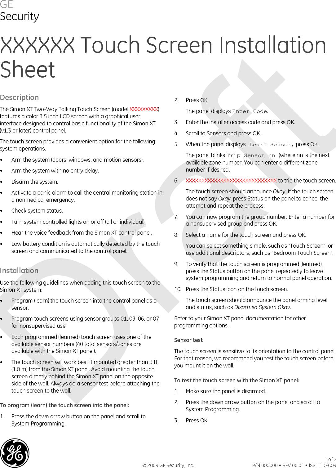 GE Security XXXXXX Touch Screen Installation Sheet Description The Simon XT Two-Way Talking Touch Screen (model XXXXXXXXX) features a color 3.5 inch LCD screen with a graphical user interface designed to control basic functionality of the Simon XT (v1.3 or later) control panel. The touch screen provides a convenient option for the following system operations: •  Arm the system (doors, windows, and motion sensors). •  Arm the system with no entry delay. •  Disarm the system. •  Activate a panic alarm to call the central monitoring station in a nonmedical emergency. •  Check system status. •  Turn system controlled lights on or off (all or individual). •  Hear the voice feedback from the Simon XT control panel. •  Low battery condition is automatically detected by the touch screen and communicated to the control panel. Installation Use the following guidelines when adding this touch screen to the Simon XT system: •  Program (learn) the touch screen into the control panel as a sensor. •  Program touch screens using sensor groups 01, 03, 06, or 07 for nonsupervised use. •  Each programmed (learned) touch screen uses one of the available sensor numbers (40 total sensors/zones are available with the Simon XT panel). •  The touch screen will work best if mounted greater than 3 ft. (1.0 m) from the Simon XT panel. Avoid mounting the touch screen directly behind the Simon XT panel on the opposite side of the wall. Always do a sensor test before attaching the touch screen to the wall. To program (learn) the touch screen into the panel: 1.  Press the down arrow button on the panel and scroll to System Programming. 2.  Press OK.  The panel displays Enter Code. 3.  Enter the installer access code and press OK. 4.  Scroll to Sensors and press OK. 5.  When the panel displays Learn Sensor, press OK. The panel blinks Trip Sensor nn (where nn is the next available zone number. You can enter a different zone number if desired. 6.  XXXXXXXXXXXXXXXXXXXXXXXXXXXXX to trip the touch screen.  The touch screen should announce Okay. If the touch screen does not say Okay, press Status on the panel to cancel the attempt and repeat the process. 7.  You can now program the group number. Enter a number for a nonsupervised group and press OK. 8.  Select a name for the touch screen and press OK. You can select something simple, such as “Touch Screen”, or use additional descriptors, such as “Bedroom Touch Screen”. 9.  To verify that the touch screen is programmed (learned), press the Status button on the panel repeatedly to leave system programming and return to normal panel operation. 10.  Press the Status icon on the touch screen. The touch screen should announce the panel arming level and status, such as Disarmed System Okay. Refer to your Simon XT panel documentation for other programming options. Sensor test The touch screen is sensitive to its orientation to the control panel. For that reason, we recommend you test the touch screen before you mount it on the wall. To test the touch screen with the Simon XT panel: 1.  Make sure the panel is disarmed. 2.  Press the down arrow button on the panel and scroll to System Programming. 3. Press OK. © 2009 GE Security, Inc. 1 of 2P/N 000000 • REV 00.01 • ISS 11DEC09  Draft