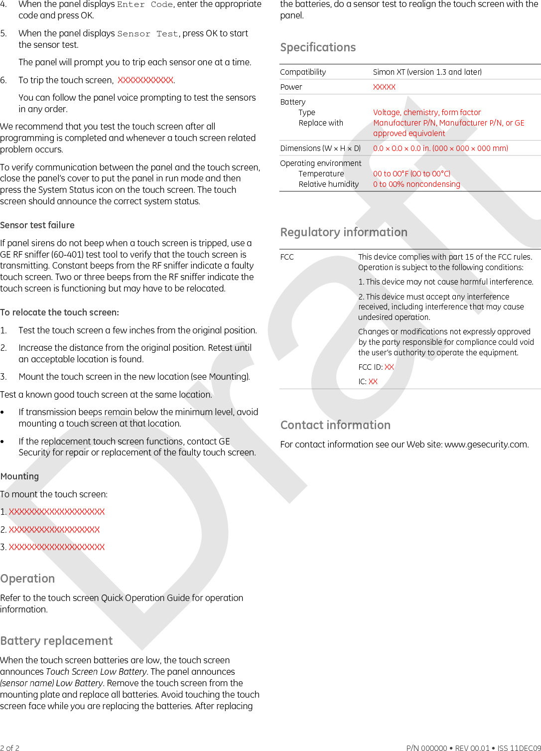 4.  When the panel displays Enter Code, enter the appropriate code and press OK. 5.  When the panel displays Sensor Test, press OK to start the sensor test. The panel will prompt you to trip each sensor one at a time. 6.  To trip the touch screen,  XXXXXXXXXXX.  You can follow the panel voice prompting to test the sensors in any order. We recommend that you test the touch screen after all programming is completed and whenever a touch screen related problem occurs. To verify communication between the panel and the touch screen, close the panel’s cover to put the panel in run mode and then press the System Status icon on the touch screen. The touch screen should announce the correct system status. Sensor test failure If panel sirens do not beep when a touch screen is tripped, use a GE RF sniffer (60-401) test tool to verify that the touch screen is transmitting. Constant beeps from the RF sniffer indicate a faulty touch screen. Two or three beeps from the RF sniffer indicate the touch screen is functioning but may have to be relocated.  To relocate the touch screen: 1.  Test the touch screen a few inches from the original position. 2.  Increase the distance from the original position. Retest until an acceptable location is found. 3.  Mount the touch screen in the new location (see Mounting). Test a known good touch screen at the same location. •  If transmission beeps remain below the minimum level, avoid mounting a touch screen at that location. •  If the replacement touch screen functions, contact GE Security for repair or replacement of the faulty touch screen. Mounting To mount the touch screen: 1. XXXXXXXXXXXXXXXXXXX 2. XXXXXXXXXXXXXXXXXX 3. XXXXXXXXXXXXXXXXXXX Operation Refer to the touch screen Quick Operation Guide for operation information. Battery replacement When the touch screen batteries are low, the touch screen announces Touch Screen Low Battery. The panel announces (sensor name) Low Battery. Remove the touch screen from the mounting plate and replace all batteries. Avoid touching the touch screen face while you are replacing the batteries. After replacing the batteries, do a sensor test to realign the touch screen with the panel. Specifications  Compatibility  Simon XT (version 1.3 and later)  Power  XXXXX Battery  Type  Replace with  Voltage, chemistry, form factor Manufacturer P/N, Manufacturer P/N, or GE approved equivalent Dimensions (W × H × D)  0.0 × 0.0 × 0.0 in. (000 × 000 × 000 mm) Operating environment Temperature Relative humidity  00 to 00°F (00 to 00°C) 0 to 00% noncondensing  Regulatory information  FCC  This device complies with part 15 of the FCC rules. Operation is subject to the following conditions: 1. This device may not cause harmful interference. 2. This device must accept any interference received, including interference that may cause undesired operation. Changes or modifications not expressly approved by the party responsible for compliance could void the user’s authority to operate the equipment. FCC ID: XX IC: XX   Contact information For contact information see our Web site: www.gesecurity.com.  2 of 2    P/N 000000 • REV 00.01 • ISS 11DEC09 Draft