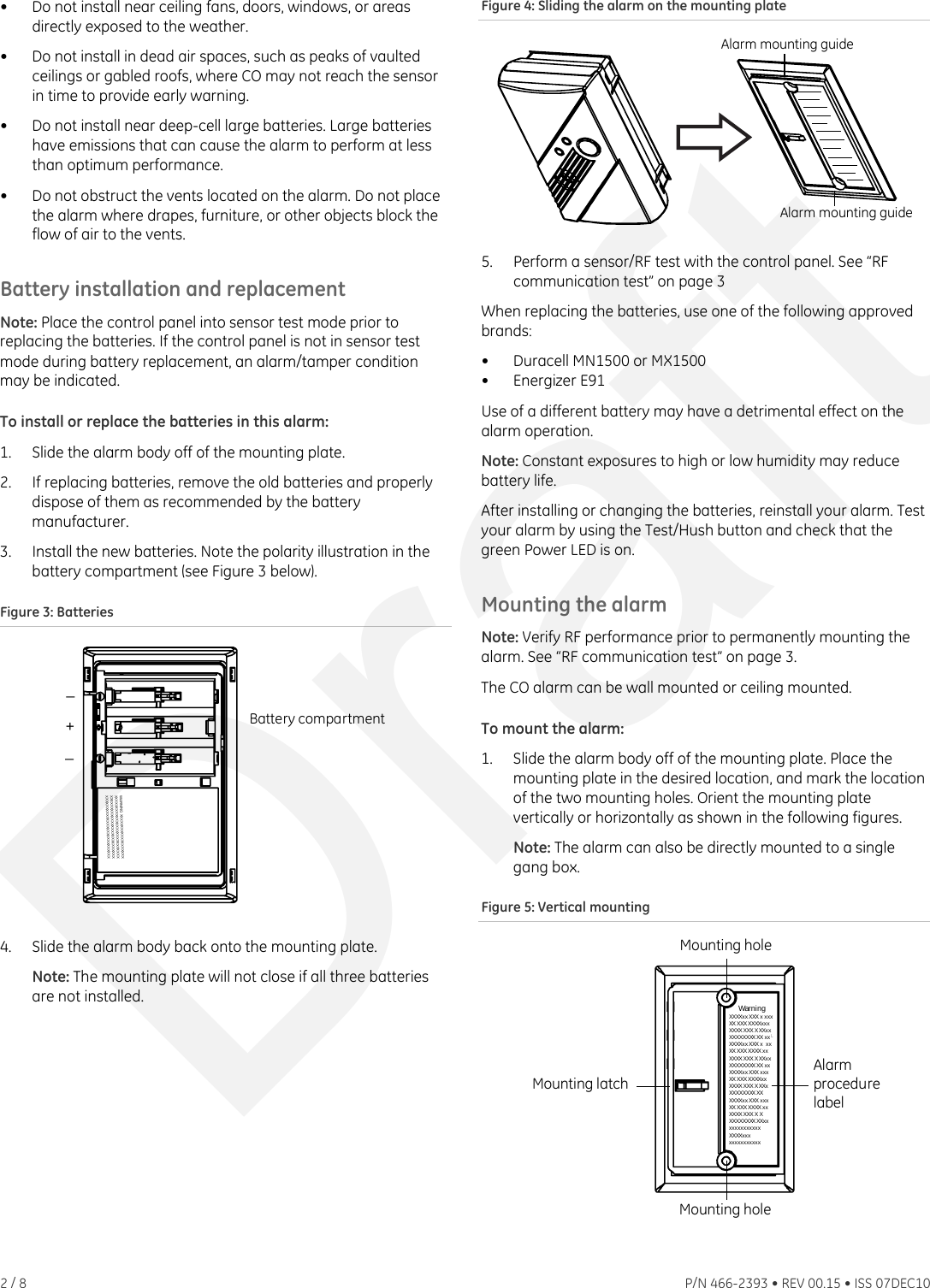 •  Do not install near ceiling fans, doors, windows, or areas directly exposed to the weather. •  Do not install in dead air spaces, such as peaks of vaulted ceilings or gabled roofs, where CO may not reach the sensor in time to provide early warning. •  Do not install near deep-cell large batteries. Large batteries have emissions that can cause the alarm to perform at less than optimum performance. •  Do not obstruct the vents located on the alarm. Do not place the alarm where drapes, furniture, or other objects block the flow of air to the vents. Battery installation and replacement Note: Place the control panel into sensor test mode prior to replacing the batteries. If the control panel is not in sensor test mode during battery replacement, an alarm/tamper condition may be indicated. To install or replace the batteries in this alarm: 1.  Slide the alarm body off of the mounting plate. 2.  If replacing batteries, remove the old batteries and properly dispose of them as recommended by the battery manufacturer. 3.  Install the new batteries. Note the polarity illustration in the battery compartment (see Figure 3 below). Figure 3: Batteries WARNING XXXXXXXXXXXXXXXXXXXXXXXXXXXXXXXXXXXXXXXXXXXXXXXXXXXXXXXXXXXXXXXXXXXXXXXXXXXXXXXXXXXXXXXXXXXXXXXXXXXXBattery compartment_+_ 4.  Slide the alarm body back onto the mounting plate. Note: The mounting plate will not close if all three batteries are not installed. Figure 4: Sliding the alarm on the mounting plate Alarm mounting guideAlarm mounting guide 5.  Perform a sensor/RF test with the control panel. See “RF communication test” on page 3When replacing the batteries, use one of the following approved brands: •  Duracell MN1500 or MX1500 • Energizer E91 Use of a different battery may have a detrimental effect on the alarm operation. Note: Constant exposures to high or low humidity may reduce battery life. After installing or changing the batteries, reinstall your alarm. Test your alarm by using the Test/Hush button and check that the green Power LED is on. Mounting the alarm Note: Verify RF performance prior to permanently mounting the alarm. See “RF communication test” on page 3. The CO alarm can be wall mounted or ceiling mounted. To mount the alarm: 1.  Slide the alarm body off of the mounting plate. Place the mounting plate in the desired location, and mark the location of the two mounting holes. Orient the mounting plate vertically or horizontally as shown in the following figures. Note: The alarm can also be directly mounted to a single gang box. Figure 5: Vertical mounting Mounting holeMounting latchAlarmprocedurelabelWar n i ngXXXXxx XXX x xxxXX XXX XXXXxxxXXXX XXX XXXxxXXXXXXXX XX xxXXXXxx XXX x  xxXX XXXXXXX xxXXXX XXX XXXxxXXXXXXXX XX xxXXXXxx XXX xxxXX XXX XXXXx xXXXX XXX XXXxXXXXXXXX XXXXXXxx XXX xxxXX XXXXXXX xxXXXX XXX X XXXXXXXXX XXxxxxxxxxxxxxxXXXXxx xxxxxxxxxxxxMounting hole 2 / 8    P/N 466-2393 • REV 00.15 • ISS 07DEC10 Draft