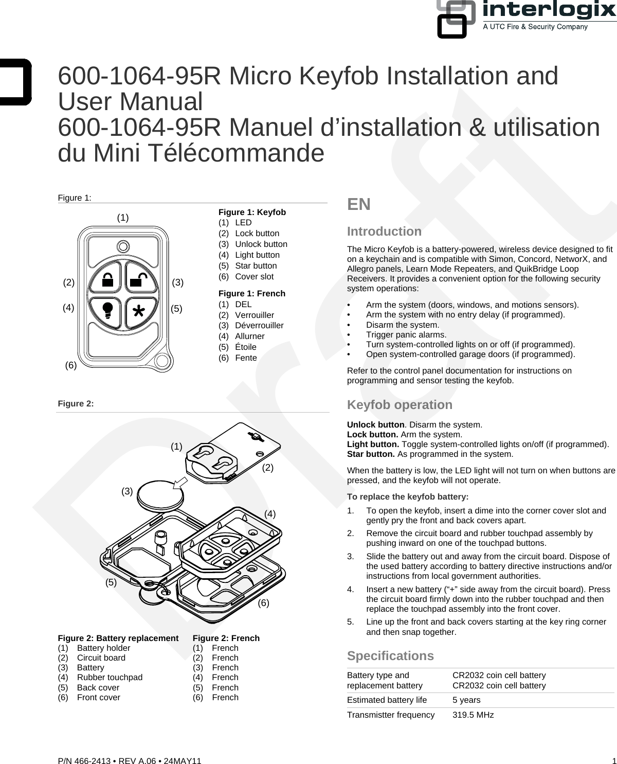  600-1064-95R Micro Keyfob Installation and User Manual 600-1064-95R Manuel d’installation &amp; utilisation du Mini Télécommande  Figure 1:  (1)(2)(4)(3)(5)(6) Figure 1: Keyfob  (1) LED    (2) Lock button (3) Unlock button (4) Light button (5) Star button (6) Cover slot Figure 1: French   (1) DEL    (2) Verrouiller (3) Déverrouiller  (4) Allurner (5) Étoile  (6) Fente  Figure 2:  (3)(2)(1)(4)(6)(5) Figure 2: Battery replacement  Figure 2: French (1) Battery holder    (1) French  (2) Circuit board    (2) French  (3) Battery     (3) French  (4) Rubber touchpad   (4) French  (5) Back cover    (5) French (6) Front cover    (6) French    EN  Introduction The Micro Keyfob is a battery-powered, wireless device designed to fit on a keychain and is compatible with Simon, Concord, NetworX, and Allegro panels, Learn Mode Repeaters, and QuikBridge Loop Receivers. It provides a convenient option for the following security system operations: •  Arm the system (doors, windows, and motions sensors). •  Arm the system with no entry delay (if programmed). •  Disarm the system. • Trigger panic alarms. •  Turn system-controlled lights on or off (if programmed). •  Open system-controlled garage doors (if programmed). Refer to the control panel documentation for instructions on programming and sensor testing the keyfob. Keyfob operation Unlock button. Disarm the system.  Lock button. Arm the system. Light button. Toggle system-controlled lights on/off (if programmed). Star button. As programmed in the system. When the battery is low, the LED light will not turn on when buttons are pressed, and the keyfob will not operate. To replace the keyfob battery: 1.  To open the keyfob, insert a dime into the corner cover slot and gently pry the front and back covers apart. 2.  Remove the circuit board and rubber touchpad assembly by pushing inward on one of the touchpad buttons.  3.  Slide the battery out and away from the circuit board. Dispose of the used battery according to battery directive instructions and/or instructions from local government authorities. 4.  Insert a new battery (“+” side away from the circuit board). Press the circuit board firmly down into the rubber touchpad and then replace the touchpad assembly into the front cover. 5.  Line up the front and back covers starting at the key ring corner and then snap together. Specifications Battery type and replacement battery  CR2032 coin cell battery CR2032 coin cell battery Estimated battery life  5 years Transmistter frequency  319.5 MHz P/N 466-2413 • REV A.06 • 24MAY11  1 Draft