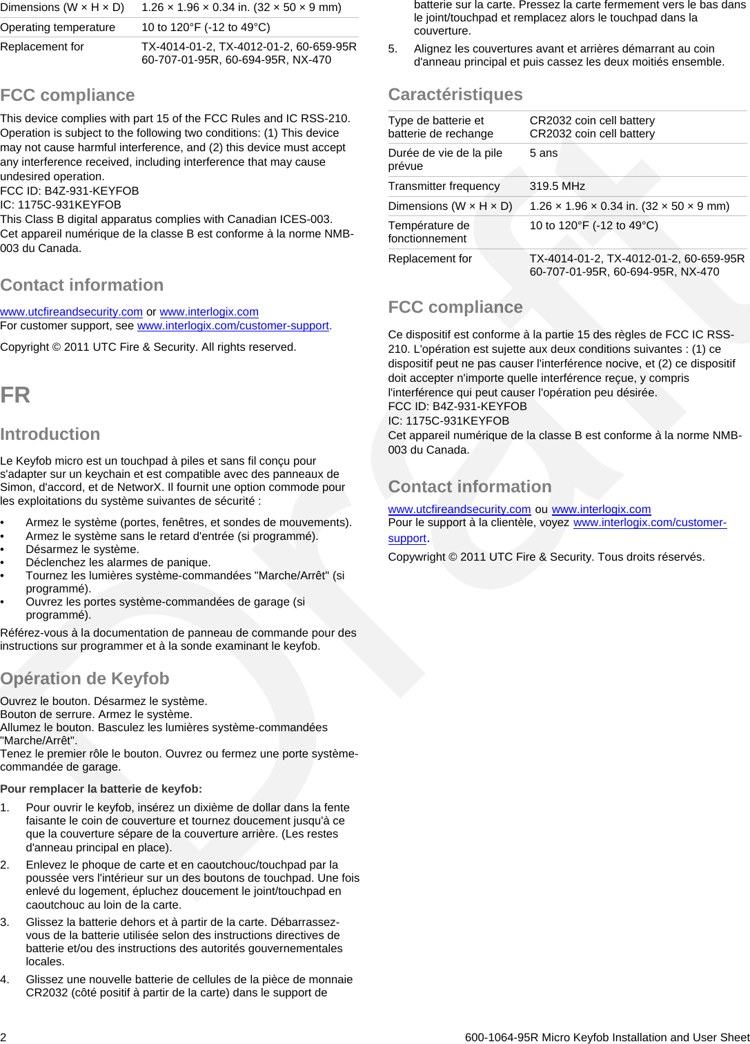 Dimensions (W × H × D)  1.26 × 1.96 × 0.34 in. (32 × 50 × 9 mm) Operating temperature  10 to 120°F (-12 to 49°C) Replacement for  TX-4014-01-2, TX-4012-01-2, 60-659-95R 60-707-01-95R, 60-694-95R, NX-470 FCC compliance This device complies with part 15 of the FCC Rules and IC RSS-210. Operation is subject to the following two conditions: (1) This device may not cause harmful interference, and (2) this device must accept any interference received, including interference that may cause undesired operation. FCC ID: B4Z-931-KEYFOB IC: 1175C-931KEYFOB This Class B digital apparatus complies with Canadian ICES-003. Cet appareil numérique de la classe B est conforme à la norme NMB-003 du Canada. Contact information www.utcfireandsecurity.com or www.interlogix.com For customer support, see www.interlogix.com/customer-support. Copyright © 2011 UTC Fire &amp; Security. All rights reserved. FR  Introduction Le Keyfob micro est un touchpad à piles et sans fil conçu pour s&apos;adapter sur un keychain et est compatible avec des panneaux de Simon, d&apos;accord, et de NetworX. Il fournit une option commode pour les exploitations du système suivantes de sécurité :  •  Armez le système (portes, fenêtres, et sondes de mouvements).  •  Armez le système sans le retard d&apos;entrée (si programmé). •  Désarmez le système. •  Déclenchez les alarmes de panique. •  Tournez les lumières système-commandées &quot;Marche/Arrêt&quot; (si programmé).  •  Ouvrez les portes système-commandées de garage (si programmé). Référez-vous à la documentation de panneau de commande pour des instructions sur programmer et à la sonde examinant le keyfob.  Opération de Keyfob Ouvrez le bouton. Désarmez le système.  Bouton de serrure. Armez le système.  Allumez le bouton. Basculez les lumières système-commandées &quot;Marche/Arrêt&quot;.  Tenez le premier rôle le bouton. Ouvrez ou fermez une porte système-commandée de garage.  Pour remplacer la batterie de keyfob: 1.  Pour ouvrir le keyfob, insérez un dixième de dollar dans la fente faisante le coin de couverture et tournez doucement jusqu&apos;à ce que la couverture sépare de la couverture arrière. (Les restes d&apos;anneau principal en place). 2.  Enlevez le phoque de carte et en caoutchouc/touchpad par la poussée vers l&apos;intérieur sur un des boutons de touchpad. Une fois enlevé du logement, épluchez doucement le joint/touchpad en caoutchouc au loin de la carte. 3.  Glissez la batterie dehors et à partir de la carte. Débarrassez-vous de la batterie utilisée selon des instructions directives de batterie et/ou des instructions des autorités gouvernementales locales. 4.  Glissez une nouvelle batterie de cellules de la pièce de monnaie CR2032 (côté positif à partir de la carte) dans le support de batterie sur la carte. Pressez la carte fermement vers le bas dans le joint/touchpad et remplacez alors le touchpad dans la couverture. 5.  Alignez les couvertures avant et arrières démarrant au coin d&apos;anneau principal et puis cassez les deux moitiés ensemble. Caractéristiques Type de batterie et batterie de rechange  CR2032 coin cell battery CR2032 coin cell battery Durée de vie de la pile prévue  5 ans Transmitter frequency  319.5 MHz Dimensions (W × H × D)  1.26 × 1.96 × 0.34 in. (32 × 50 × 9 mm) Température de fonctionnement  10 to 120°F (-12 to 49°C)  Replacement for  TX-4014-01-2, TX-4012-01-2, 60-659-95R 60-707-01-95R, 60-694-95R, NX-470 FCC compliance Ce dispositif est conforme à la partie 15 des règles de FCC IC RSS-210. L&apos;opération est sujette aux deux conditions suivantes : (1) ce dispositif peut ne pas causer l&apos;interférence nocive, et (2) ce dispositif doit accepter n&apos;importe quelle interférence reçue, y compris l&apos;interférence qui peut causer l&apos;opération peu désirée. FCC ID: B4Z-931-KEYFOB IC: 1175C-931KEYFOB Cet appareil numérique de la classe B est conforme à la norme NMB-003 du Canada. Contact information www.utcfireandsecurity.com ou www.interlogix.com Pour le support à la clientèle, voyez www.interlogix.com/customer-support. Copywright © 2011 UTC Fire &amp; Security. Tous droits réservés.   2   600-1064-95R Micro Keyfob Installation and User Sheet Draft