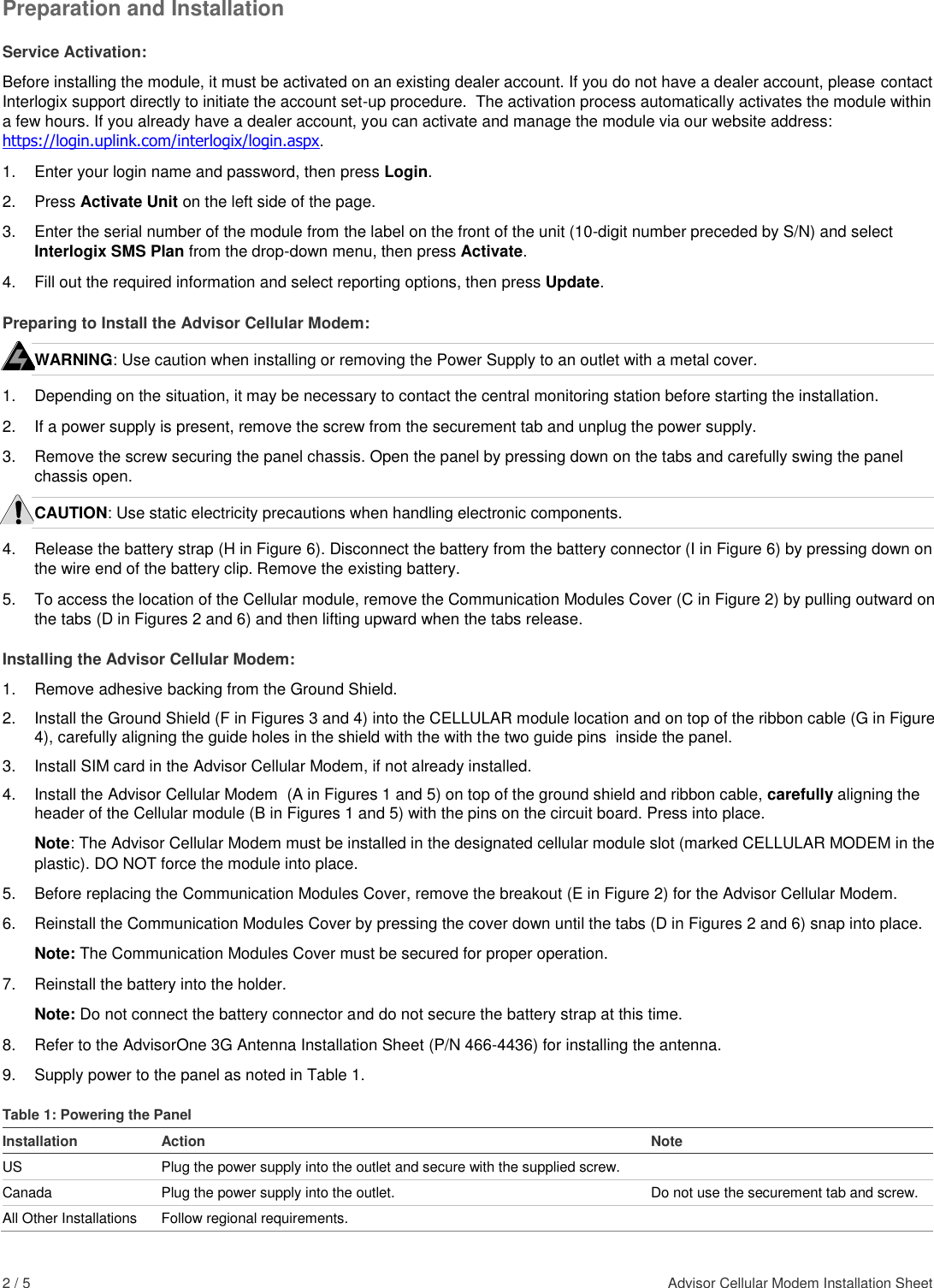 2 / 5    Advisor Cellular Modem Installation Sheet  Preparation and Installation Service Activation: Before installing the module, it must be activated on an existing dealer account. If you do not have a dealer account, please contact Interlogix support directly to initiate the account set-up procedure.  The activation process automatically activates the module within a few hours. If you already have a dealer account, you can activate and manage the module via our website address: https://login.uplink.com/interlogix/login.aspx. 1.  Enter your login name and password, then press Login. 2. Press Activate Unit on the left side of the page. 3.  Enter the serial number of the module from the label on the front of the unit (10-digit number preceded by S/N) and select Interlogix SMS Plan from the drop-down menu, then press Activate. 4.  Fill out the required information and select reporting options, then press Update. Preparing to Install the Advisor Cellular Modem: WARNING: Use caution when installing or removing the Power Supply to an outlet with a metal cover. 1.  Depending on the situation, it may be necessary to contact the central monitoring station before starting the installation. 2. If a power supply is present, remove the screw from the securement tab and unplug the power supply. 3.  Remove the screw securing the panel chassis. Open the panel by pressing down on the tabs and carefully swing the panel chassis open. CAUTION: Use static electricity precautions when handling electronic components. 4.  Release the battery strap (H in Figure 6). Disconnect the battery from the battery connector (I in Figure 6) by pressing down on the wire end of the battery clip. Remove the existing battery. 5.  To access the location of the Cellular module, remove the Communication Modules Cover (C in Figure 2) by pulling outward on the tabs (D in Figures 2 and 6) and then lifting upward when the tabs release. Installing the Advisor Cellular Modem: 1.  Remove adhesive backing from the Ground Shield. 2.  Install the Ground Shield (F in Figures 3 and 4) into the CELLULAR module location and on top of the ribbon cable (G in Figure 4), carefully aligning the guide holes in the shield with the with the two guide pins  inside the panel. 3.  Install SIM card in the Advisor Cellular Modem, if not already installed. 4.  Install the Advisor Cellular Modem  (A in Figures 1 and 5) on top of the ground shield and ribbon cable, carefully aligning the header of the Cellular module (B in Figures 1 and 5) with the pins on the circuit board. Press into place.  Note: The Advisor Cellular Modem must be installed in the designated cellular module slot (marked CELLULAR MODEM in the plastic). DO NOT force the module into place. 5.  Before replacing the Communication Modules Cover, remove the breakout (E in Figure 2) for the Advisor Cellular Modem. 6.  Reinstall the Communication Modules Cover by pressing the cover down until the tabs (D in Figures 2 and 6) snap into place.  Note: The Communication Modules Cover must be secured for proper operation. 7.  Reinstall the battery into the holder.  Note: Do not connect the battery connector and do not secure the battery strap at this time.  8.  Refer to the AdvisorOne 3G Antenna Installation Sheet (P/N 466-4436) for installing the antenna. 9.   Supply power to the panel as noted in Table 1. Table 1: Powering the Panel Installation Action Note US Plug the power supply into the outlet and secure with the supplied screw.  Canada Plug the power supply into the outlet. Do not use the securement tab and screw. All Other Installations  Follow regional requirements.  