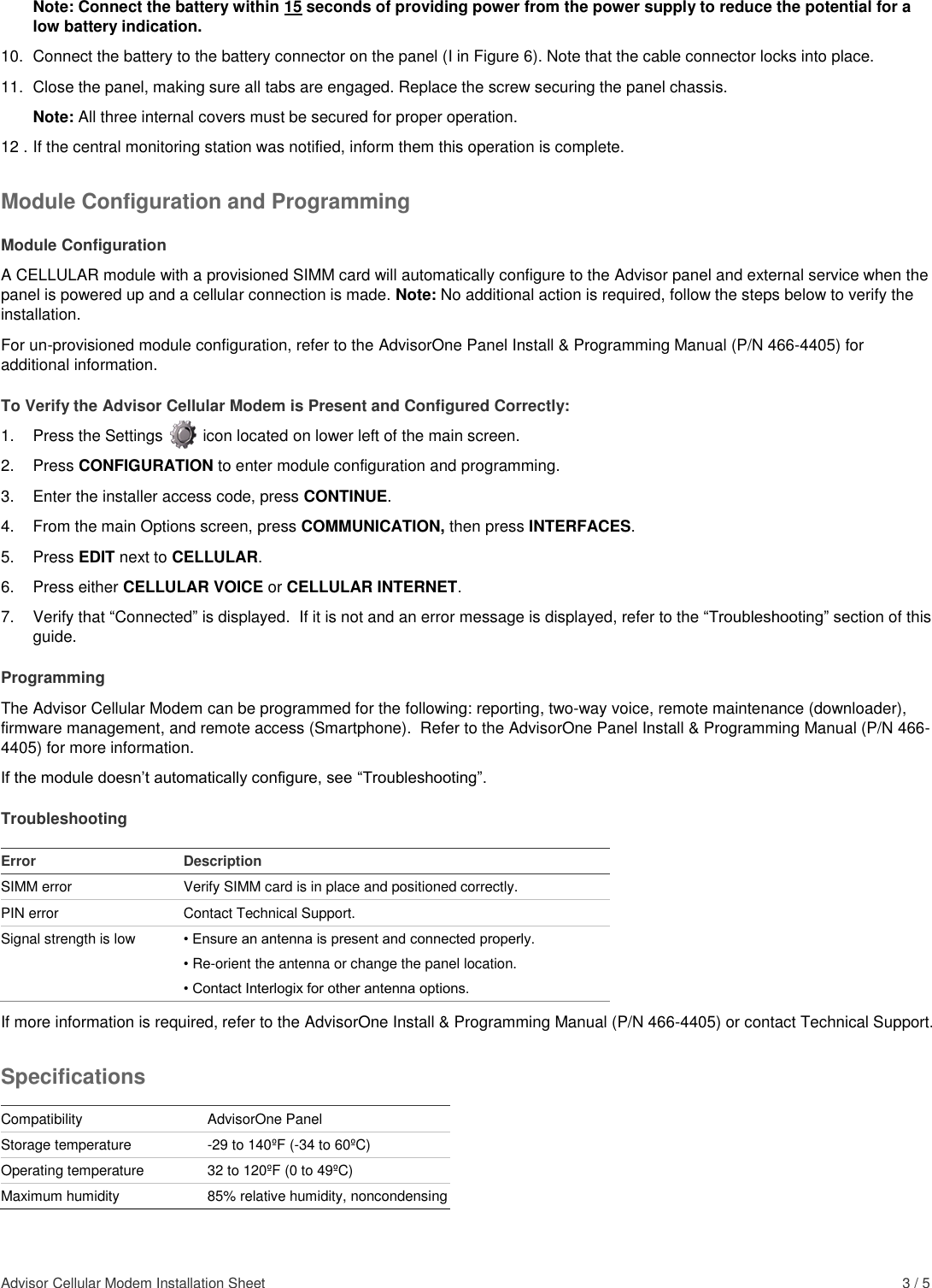 Advisor Cellular Modem Installation Sheet    3 / 5 Note: Connect the battery within 15 seconds of providing power from the power supply to reduce the potential for a low battery indication. 10.  Connect the battery to the battery connector on the panel (I in Figure 6). Note that the cable connector locks into place. 11.  Close the panel, making sure all tabs are engaged. Replace the screw securing the panel chassis.  Note: All three internal covers must be secured for proper operation. 12 . If the central monitoring station was notified, inform them this operation is complete. Module Configuration and Programming Module Configuration A CELLULAR module with a provisioned SIMM card will automatically configure to the Advisor panel and external service when the panel is powered up and a cellular connection is made. Note: No additional action is required, follow the steps below to verify the installation.   For un-provisioned module configuration, refer to the AdvisorOne Panel Install &amp; Programming Manual (P/N 466-4405) for additional information. To Verify the Advisor Cellular Modem is Present and Configured Correctly: 1.  Press the Settings         icon located on lower left of the main screen. 2.  Press CONFIGURATION to enter module configuration and programming. 3.  Enter the installer access code, press CONTINUE. 4.  From the main Options screen, press COMMUNICATION, then press INTERFACES. 5.  Press EDIT next to CELLULAR.  6.  Press either CELLULAR VOICE or CELLULAR INTERNET.   7.  Verify that “Connected” is displayed.  If it is not and an error message is displayed, refer to the “Troubleshooting” section of this guide. Programming The Advisor Cellular Modem can be programmed for the following: reporting, two-way voice, remote maintenance (downloader), firmware management, and remote access (Smartphone).  Refer to the AdvisorOne Panel Install &amp; Programming Manual (P/N 466-4405) for more information. If the module doesn’t automatically configure, see “Troubleshooting”. Troubleshooting  Error Description SIMM error Verify SIMM card is in place and positioned correctly. PIN error Contact Technical Support. Signal strength is low • Ensure an antenna is present and connected properly. • Re-orient the antenna or change the panel location. • Contact Interlogix for other antenna options. If more information is required, refer to the AdvisorOne Install &amp; Programming Manual (P/N 466-4405) or contact Technical Support. Specifications  Compatibility AdvisorOne Panel Storage temperature -29 to 140ºF (-34 to 60ºC)  Operating temperature 32 to 120ºF (0 to 49ºC) Maximum humidity 85% relative humidity, noncondensing 