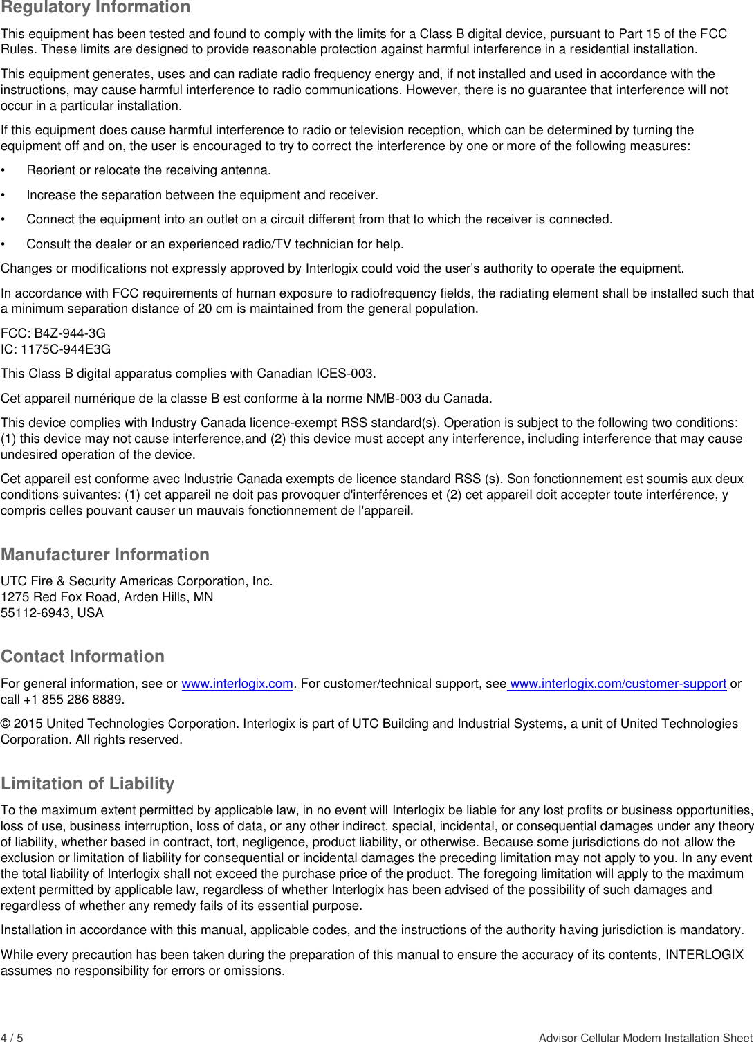 4 / 5    Advisor Cellular Modem Installation Sheet  Regulatory Information This equipment has been tested and found to comply with the limits for a Class B digital device, pursuant to Part 15 of the FCC Rules. These limits are designed to provide reasonable protection against harmful interference in a residential installation.  This equipment generates, uses and can radiate radio frequency energy and, if not installed and used in accordance with the instructions, may cause harmful interference to radio communications. However, there is no guarantee that interference will not occur in a particular installation.  If this equipment does cause harmful interference to radio or television reception, which can be determined by turning the equipment off and on, the user is encouraged to try to correct the interference by one or more of the following measures:  •  Reorient or relocate the receiving antenna.  •  Increase the separation between the equipment and receiver.  •  Connect the equipment into an outlet on a circuit different from that to which the receiver is connected.  •  Consult the dealer or an experienced radio/TV technician for help.  Changes or modifications not expressly approved by Interlogix could void the user’s authority to operate the equipment. In accordance with FCC requirements of human exposure to radiofrequency fields, the radiating element shall be installed such that a minimum separation distance of 20 cm is maintained from the general population. FCC: B4Z-944-3G IC: 1175C-944E3G This Class B digital apparatus complies with Canadian ICES-003. Cet appareil numérique de la classe B est conforme à la norme NMB-003 du Canada. This device complies with Industry Canada licence-exempt RSS standard(s). Operation is subject to the following two conditions: (1) this device may not cause interference,and (2) this device must accept any interference, including interference that may cause undesired operation of the device. Cet appareil est conforme avec Industrie Canada exempts de licence standard RSS (s). Son fonctionnement est soumis aux deux conditions suivantes: (1) cet appareil ne doit pas provoquer d&apos;interférences et (2) cet appareil doit accepter toute interférence, y compris celles pouvant causer un mauvais fonctionnement de l&apos;appareil. Manufacturer Information UTC Fire &amp; Security Americas Corporation, Inc. 1275 Red Fox Road, Arden Hills, MN 55112-6943, USA Contact Information For general information, see or www.interlogix.com. For customer/technical support, see www.interlogix.com/customer-support or call +1 855 286 8889.  © 2015 United Technologies Corporation. Interlogix is part of UTC Building and Industrial Systems, a unit of United Technologies Corporation. All rights reserved. Limitation of Liability To the maximum extent permitted by applicable law, in no event will Interlogix be liable for any lost profits or business opportunities, loss of use, business interruption, loss of data, or any other indirect, special, incidental, or consequential damages under any theory of liability, whether based in contract, tort, negligence, product liability, or otherwise. Because some jurisdictions do not allow the exclusion or limitation of liability for consequential or incidental damages the preceding limitation may not apply to you. In any event the total liability of Interlogix shall not exceed the purchase price of the product. The foregoing limitation will apply to the maximum extent permitted by applicable law, regardless of whether Interlogix has been advised of the possibility of such damages and regardless of whether any remedy fails of its essential purpose. Installation in accordance with this manual, applicable codes, and the instructions of the authority having jurisdiction is mandatory. While every precaution has been taken during the preparation of this manual to ensure the accuracy of its contents, INTERLOGIX assumes no responsibility for errors or omissions.   