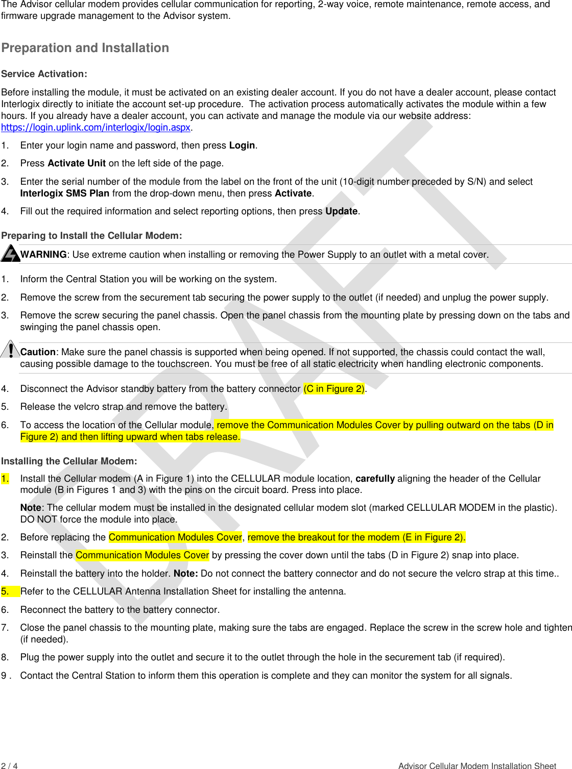  2 / 4    Advisor Cellular Modem Installation Sheet  The Advisor cellular modem provides cellular communication for reporting, 2-way voice, remote maintenance, remote access, and firmware upgrade management to the Advisor system. Preparation and Installation Service Activation: Before installing the module, it must be activated on an existing dealer account. If you do not have a dealer account, please contact Interlogix directly to initiate the account set-up procedure.  The activation process automatically activates the module within a few hours. If you already have a dealer account, you can activate and manage the module via our website address: https://login.uplink.com/interlogix/login.aspx. 1.  Enter your login name and password, then press Login. 2.  Press Activate Unit on the left side of the page. 3.  Enter the serial number of the module from the label on the front of the unit (10-digit number preceded by S/N) and select Interlogix SMS Plan from the drop-down menu, then press Activate. 4.  Fill out the required information and select reporting options, then press Update. Preparing to Install the Cellular Modem: WARNING: Use extreme caution when installing or removing the Power Supply to an outlet with a metal cover. 1.  Inform the Central Station you will be working on the system. 2.  Remove the screw from the securement tab securing the power supply to the outlet (if needed) and unplug the power supply. 3.  Remove the screw securing the panel chassis. Open the panel chassis from the mounting plate by pressing down on the tabs and swinging the panel chassis open. Caution: Make sure the panel chassis is supported when being opened. If not supported, the chassis could contact the wall, causing possible damage to the touchscreen. You must be free of all static electricity when handling electronic components. 4.  Disconnect the Advisor standby battery from the battery connector (C in Figure 2). 5.  Release the velcro strap and remove the battery. 6.  To access the location of the Cellular module, remove the Communication Modules Cover by pulling outward on the tabs (D in Figure 2) and then lifting upward when tabs release. Installing the Cellular Modem: 1.  Install the Cellular modem (A in Figure 1) into the CELLULAR module location, carefully aligning the header of the Cellular module (B in Figures 1 and 3) with the pins on the circuit board. Press into place.  Note: The cellular modem must be installed in the designated cellular modem slot (marked CELLULAR MODEM in the plastic). DO NOT force the module into place. 2.  Before replacing the Communication Modules Cover, remove the breakout for the modem (E in Figure 2). 3.  Reinstall the Communication Modules Cover by pressing the cover down until the tabs (D in Figure 2) snap into place. 4.  Reinstall the battery into the holder. Note: Do not connect the battery connector and do not secure the velcro strap at this time..  5.  Refer to the CELLULAR Antenna Installation Sheet for installing the antenna. 6.  Reconnect the battery to the battery connector. 7.  Close the panel chassis to the mounting plate, making sure the tabs are engaged. Replace the screw in the screw hole and tighten (if needed). 8.  Plug the power supply into the outlet and secure it to the outlet through the hole in the securement tab (if required). 9 .  Contact the Central Station to inform them this operation is complete and they can monitor the system for all signals.  