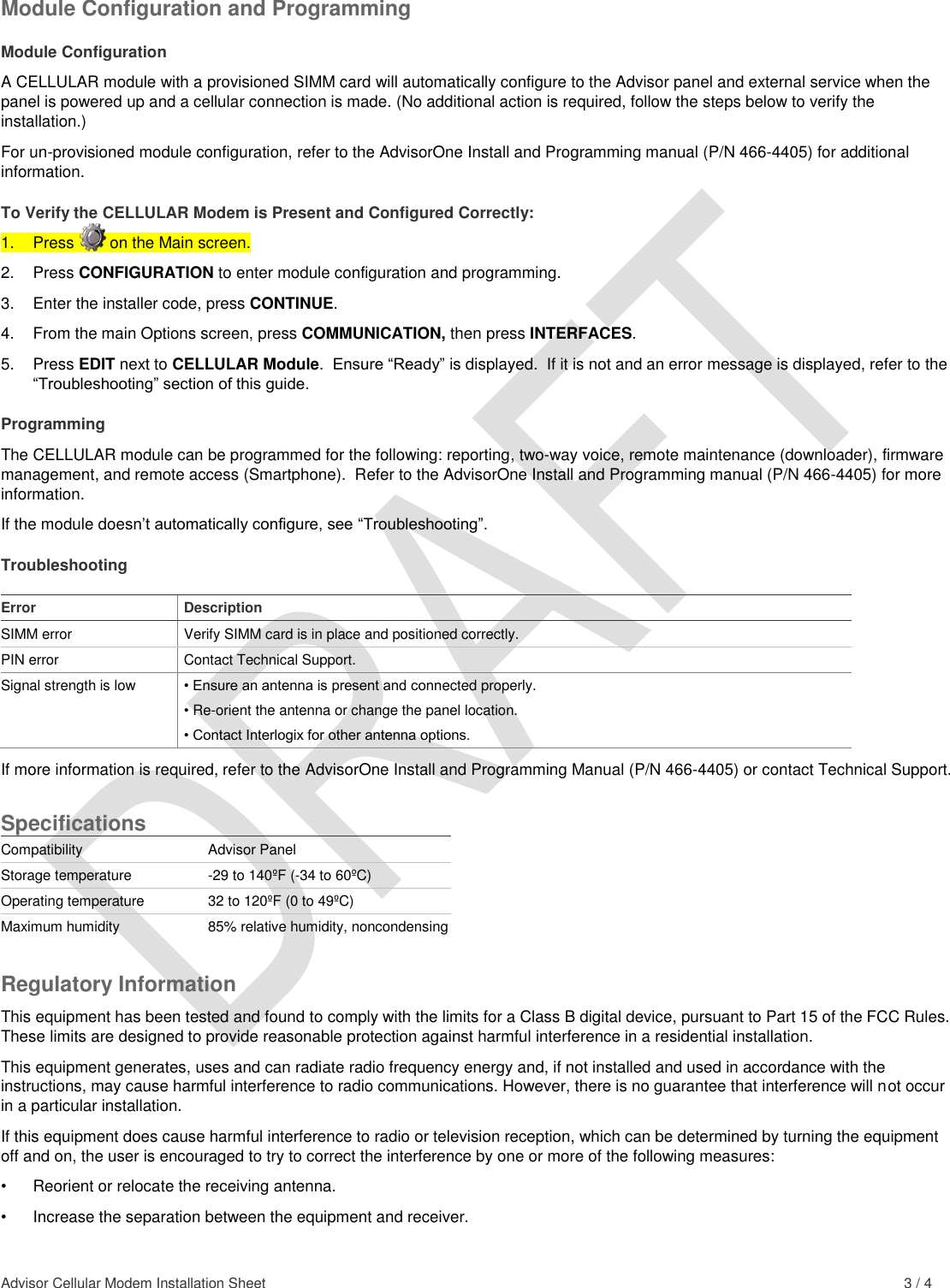  Advisor Cellular Modem Installation Sheet    3 / 4 Module Configuration and Programming Module Configuration A CELLULAR module with a provisioned SIMM card will automatically configure to the Advisor panel and external service when the panel is powered up and a cellular connection is made. (No additional action is required, follow the steps below to verify the installation.)   For un-provisioned module configuration, refer to the AdvisorOne Install and Programming manual (P/N 466-4405) for additional information. To Verify the CELLULAR Modem is Present and Configured Correctly: 1.  Press        on the Main screen. 2.  Press CONFIGURATION to enter module configuration and programming. 3.  Enter the installer code, press CONTINUE. 4.  From the main Options screen, press COMMUNICATION, then press INTERFACES. 5.  Press EDIT next to CELLULAR Module.  Ensure “Ready” is displayed.  If it is not and an error message is displayed, refer to the “Troubleshooting” section of this guide. Programming The CELLULAR module can be programmed for the following: reporting, two-way voice, remote maintenance (downloader), firmware management, and remote access (Smartphone).  Refer to the AdvisorOne Install and Programming manual (P/N 466-4405) for more information. If the module doesn’t automatically configure, see “Troubleshooting”. Troubleshooting  Error Description SIMM error Verify SIMM card is in place and positioned correctly. PIN error Contact Technical Support. Signal strength is low • Ensure an antenna is present and connected properly. • Re-orient the antenna or change the panel location. • Contact Interlogix for other antenna options. If more information is required, refer to the AdvisorOne Install and Programming Manual (P/N 466-4405) or contact Technical Support. Specifications Compatibility Advisor Panel Storage temperature -29 to 140ºF (-34 to 60ºC)  Operating temperature 32 to 120ºF (0 to 49ºC) Maximum humidity 85% relative humidity, noncondensing Regulatory Information This equipment has been tested and found to comply with the limits for a Class B digital device, pursuant to Part 15 of the FCC Rules. These limits are designed to provide reasonable protection against harmful interference in a residential installation.  This equipment generates, uses and can radiate radio frequency energy and, if not installed and used in accordance with the instructions, may cause harmful interference to radio communications. However, there is no guarantee that interference will not occur in a particular installation.  If this equipment does cause harmful interference to radio or television reception, which can be determined by turning the equipment off and on, the user is encouraged to try to correct the interference by one or more of the following measures:  •  Reorient or relocate the receiving antenna.  •  Increase the separation between the equipment and receiver.  