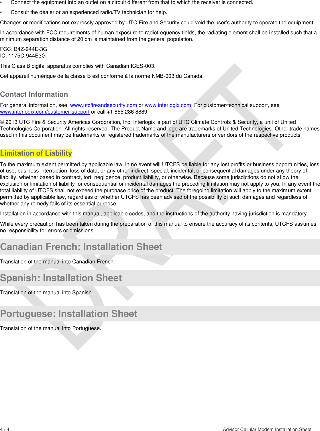  4 / 4    Advisor Cellular Modem Installation Sheet  •  Connect the equipment into an outlet on a circuit different from that to which the receiver is connected.  •  Consult the dealer or an experienced radio/TV technician for help.  Changes or modifications not expressly approved by UTC Fire and Security could void the user’s authority to operate the equipment. In accordance with FCC requirements of human exposure to radiofrequency fields, the radiating element shall be installed such that a minimum separation distance of 20 cm is maintained from the general population. FCC: B4Z-944E-3G IC: 1175C-944E3G This Class B digital apparatus complies with Canadian ICES-003. Cet appareil numérique de la classe B est conforme à la norme NMB-003 du Canada. Contact Information For general information, see  www.utcfireandsecurity.com or www.interlogix.com. For customer/technical support, see www.interlogix.com/customer-support or call +1 855 286 8889.  © 2013 UTC Fire &amp; Security Americas Corporation, Inc. Interlogix is part of UTC Climate Controls &amp; Security, a unit of United Technologies Corporation. All rights reserved. The Product Name and logo are trademarks of United Technologies. Other trade names used in this document may be trademarks or registered trademarks of the manufacturers or vendors of the respective products. Limitation of Liability To the maximum extent permitted by applicable law, in no event will UTCFS be liable for any lost profits or business opportunities, loss of use, business interruption, loss of data, or any other indirect, special, incidental, or consequential damages under any theory of liability, whether based in contract, tort, negligence, product liability, or otherwise. Because some jurisdictions do not allow the exclusion or limitation of liability for consequential or incidental damages the preceding limitation may not apply to you. In any event the total liability of UTCFS shall not exceed the purchase price of the product. The foregoing limitation will apply to the maximum extent permitted by applicable law, regardless of whether UTCFS has been advised of the possibility of such damages and regardless of whether any remedy fails of its essential purpose. Installation in accordance with this manual, applicable codes, and the instructions of the authority having jurisdiction is mandatory. While every precaution has been taken during the preparation of this manual to ensure the accuracy of its contents, UTCFS assumes no responsibility for errors or omissions.   Canadian French: Installation Sheet Translation of the manual into Canadian French.  Spanish: Installation Sheet Translation of the manual into Spanish.  Portuguese: Installation Sheet Translation of the manual into Portuguese.  