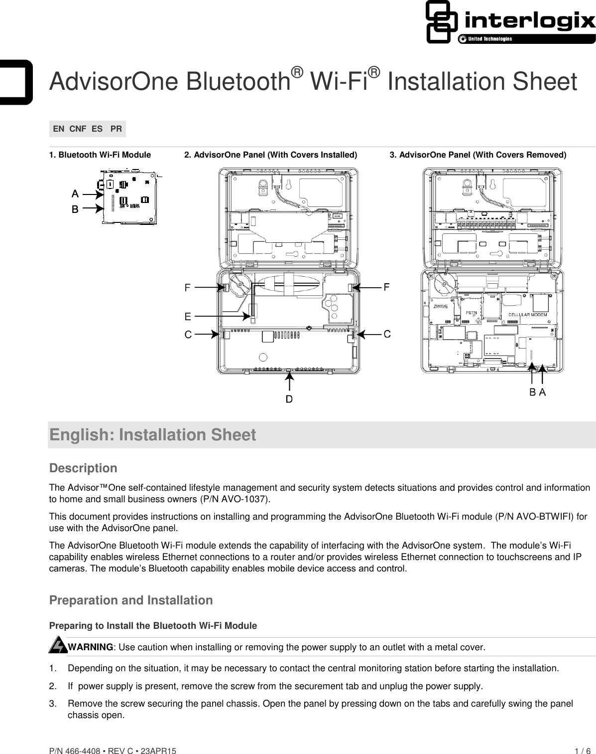 P/N 466-4408 • REV C • 23APR15    1 / 6  AdvisorOne Bluetooth® Wi-Fi® Installation Sheet EN CNF ES PR  1. Bluetooth Wi-Fi Module  2. AdvisorOne Panel (With Covers Installed)  3. AdvisorOne Panel (With Covers Removed)   English: Installation Sheet Description The Advisor™One self-contained lifestyle management and security system detects situations and provides control and information to home and small business owners (P/N AVO-1037). This document provides instructions on installing and programming the AdvisorOne Bluetooth Wi-Fi module (P/N AVO-BTWIFI) for use with the AdvisorOne panel. The AdvisorOne Bluetooth Wi-Fi module extends the capability of interfacing with the AdvisorOne system.  The module’s Wi-Fi capability enables wireless Ethernet connections to a router and/or provides wireless Ethernet connection to touchscreens and IP cameras. The module’s Bluetooth capability enables mobile device access and control. Preparation and Installation Preparing to Install the Bluetooth Wi-Fi Module WARNING: Use caution when installing or removing the power supply to an outlet with a metal cover. 1.  Depending on the situation, it may be necessary to contact the central monitoring station before starting the installation. 2. If  power supply is present, remove the screw from the securement tab and unplug the power supply. 3.  Remove the screw securing the panel chassis. Open the panel by pressing down on the tabs and carefully swing the panel chassis open.  