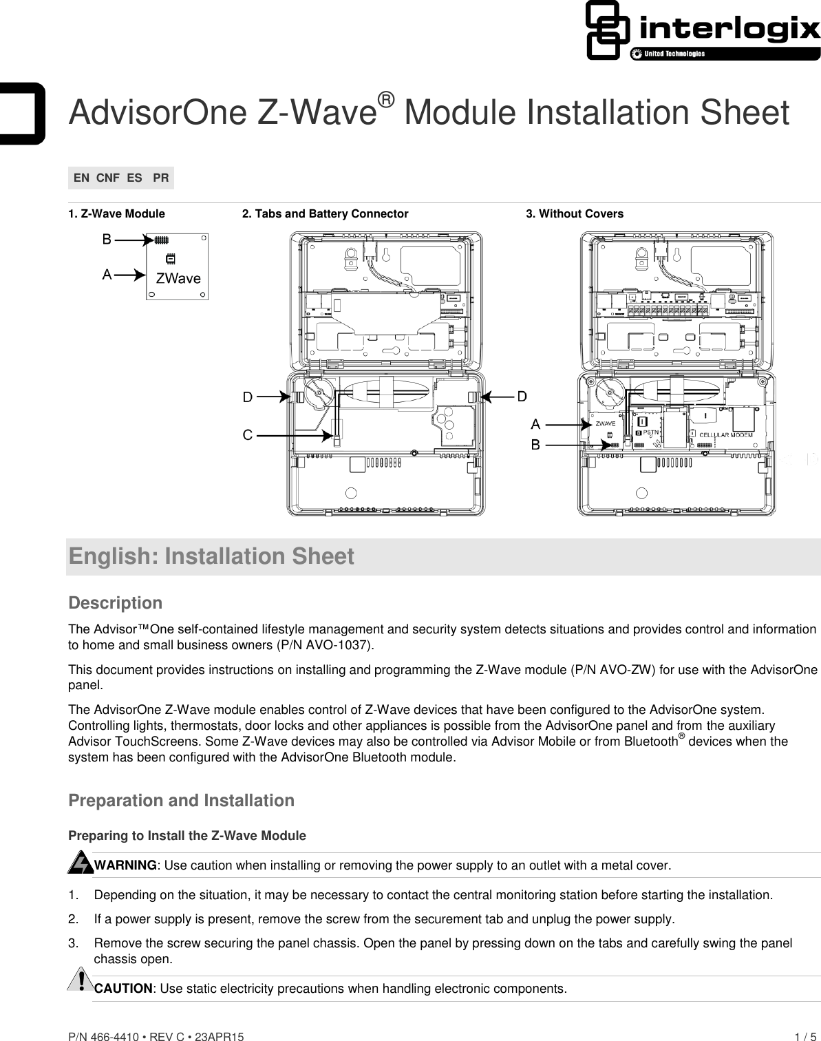 P/N 466-4410 • REV C • 23APR15    1 / 5  AdvisorOne Z-Wave® Module Installation Sheet EN CNF ES PR  1. Z-Wave Module  2. Tabs and Battery Connector  3. Without Covers   English: Installation Sheet Description The Advisor™One self-contained lifestyle management and security system detects situations and provides control and information to home and small business owners (P/N AVO-1037). This document provides instructions on installing and programming the Z-Wave module (P/N AVO-ZW) for use with the AdvisorOne panel. The AdvisorOne Z-Wave module enables control of Z-Wave devices that have been configured to the AdvisorOne system. Controlling lights, thermostats, door locks and other appliances is possible from the AdvisorOne panel and from the auxiliary Advisor TouchScreens. Some Z-Wave devices may also be controlled via Advisor Mobile or from Bluetooth® devices when the system has been configured with the AdvisorOne Bluetooth module. Preparation and Installation Preparing to Install the Z-Wave Module WARNING: Use caution when installing or removing the power supply to an outlet with a metal cover. 1.  Depending on the situation, it may be necessary to contact the central monitoring station before starting the installation. 2.  If a power supply is present, remove the screw from the securement tab and unplug the power supply. 3.  Remove the screw securing the panel chassis. Open the panel by pressing down on the tabs and carefully swing the panel chassis open. CAUTION: Use static electricity precautions when handling electronic components.   