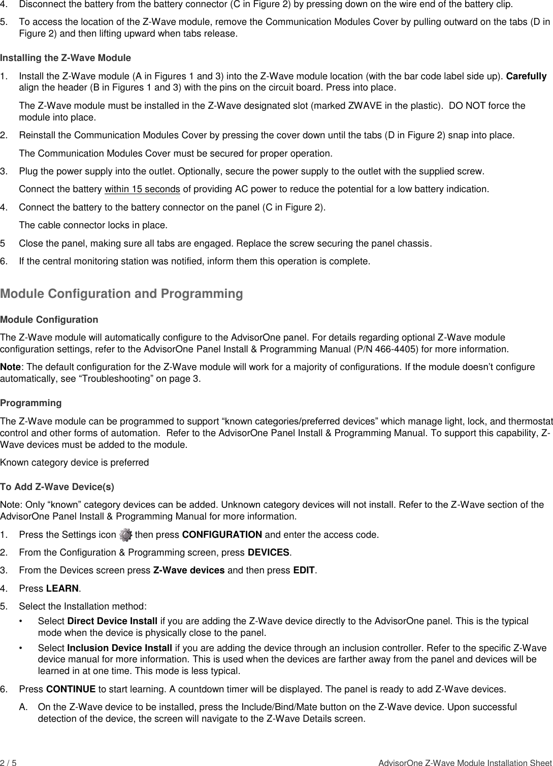 2 / 5    AdvisorOne Z-Wave Module Installation Sheet  4.  Disconnect the battery from the battery connector (C in Figure 2) by pressing down on the wire end of the battery clip. 5.  To access the location of the Z-Wave module, remove the Communication Modules Cover by pulling outward on the tabs (D in Figure 2) and then lifting upward when tabs release. Installing the Z-Wave Module 1.  Install the Z-Wave module (A in Figures 1 and 3) into the Z-Wave module location (with the bar code label side up). Carefully align the header (B in Figures 1 and 3) with the pins on the circuit board. Press into place. The Z-Wave module must be installed in the Z-Wave designated slot (marked ZWAVE in the plastic).  DO NOT force the module into place. 2.  Reinstall the Communication Modules Cover by pressing the cover down until the tabs (D in Figure 2) snap into place.   The Communication Modules Cover must be secured for proper operation. 3.  Plug the power supply into the outlet. Optionally, secure the power supply to the outlet with the supplied screw.  Connect the battery within 15 seconds of providing AC power to reduce the potential for a low battery indication. 4.  Connect the battery to the battery connector on the panel (C in Figure 2).  The cable connector locks in place. 5  Close the panel, making sure all tabs are engaged. Replace the screw securing the panel chassis. 6.  If the central monitoring station was notified, inform them this operation is complete. Module Configuration and Programming Module Configuration The Z-Wave module will automatically configure to the AdvisorOne panel. For details regarding optional Z-Wave module configuration settings, refer to the AdvisorOne Panel Install &amp; Programming Manual (P/N 466-4405) for more information. Note: The default configuration for the Z-Wave module will work for a majority of configurations. If the module doesn’t configure automatically, see “Troubleshooting” on page 3. Programming The Z-Wave module can be programmed to support “known categories/preferred devices” which manage light, lock, and thermostat control and other forms of automation.  Refer to the AdvisorOne Panel Install &amp; Programming Manual. To support this capability, Z-Wave devices must be added to the module.   Known category device is preferred To Add Z-Wave Device(s) Note: Only “known” category devices can be added. Unknown category devices will not install. Refer to the Z-Wave section of the AdvisorOne Panel Install &amp; Programming Manual for more information. 1.  Press the Settings icon       then press CONFIGURATION and enter the access code. 2.  From the Configuration &amp; Programming screen, press DEVICES. 3.  From the Devices screen press Z-Wave devices and then press EDIT. 4.  Press LEARN. 5.  Select the Installation method: •  Select Direct Device Install if you are adding the Z-Wave device directly to the AdvisorOne panel. This is the typical mode when the device is physically close to the panel. •  Select Inclusion Device Install if you are adding the device through an inclusion controller. Refer to the specific Z-Wave device manual for more information. This is used when the devices are farther away from the panel and devices will be learned in at one time. This mode is less typical. 6.  Press CONTINUE to start learning. A countdown timer will be displayed. The panel is ready to add Z-Wave devices. A.  On the Z-Wave device to be installed, press the Include/Bind/Mate button on the Z-Wave device. Upon successful detection of the device, the screen will navigate to the Z-Wave Details screen. 