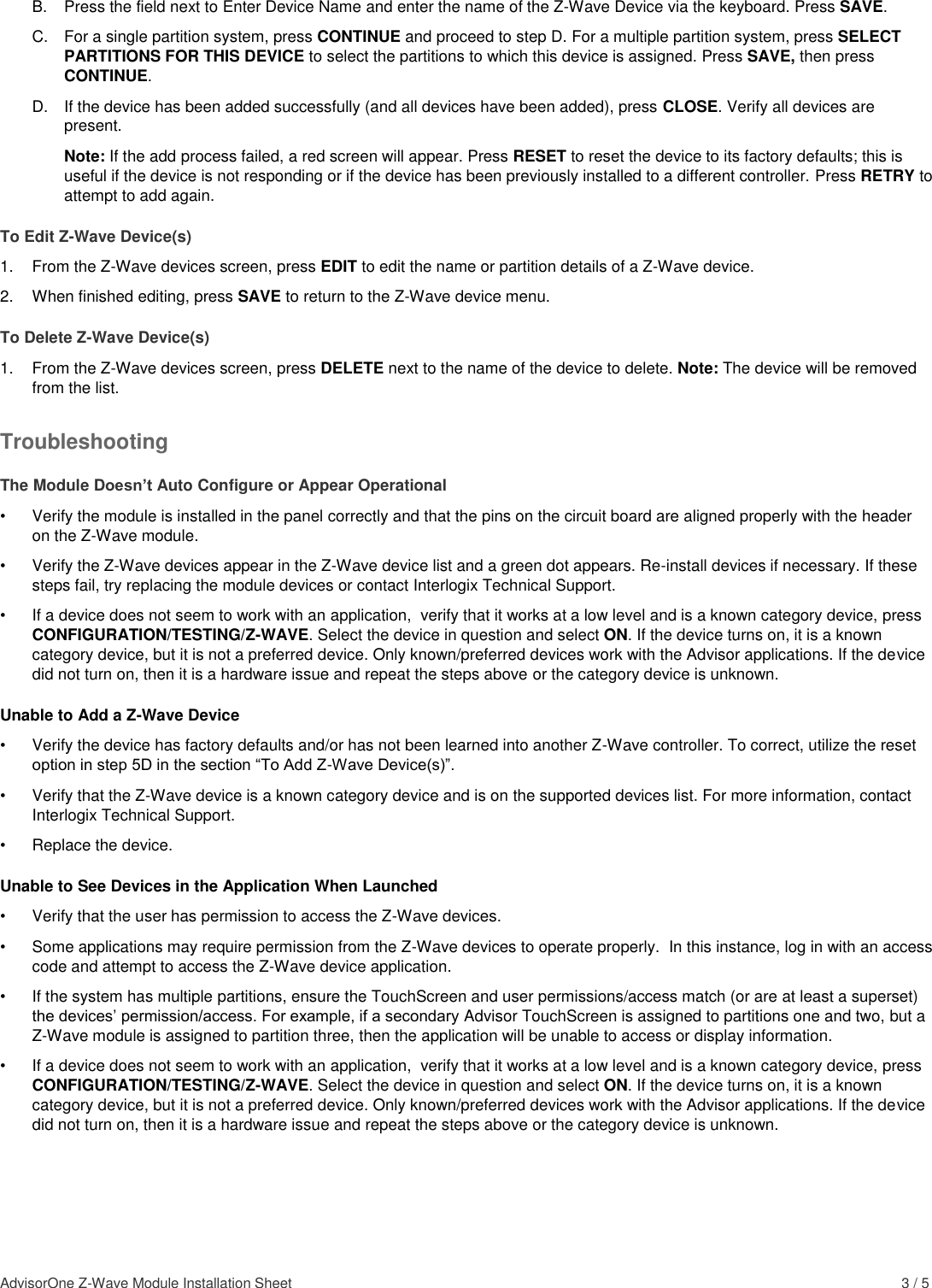 AdvisorOne Z-Wave Module Installation Sheet    3 / 5 B.  Press the field next to Enter Device Name and enter the name of the Z-Wave Device via the keyboard. Press SAVE. C.  For a single partition system, press CONTINUE and proceed to step D. For a multiple partition system, press SELECT PARTITIONS FOR THIS DEVICE to select the partitions to which this device is assigned. Press SAVE, then press CONTINUE. D.  If the device has been added successfully (and all devices have been added), press CLOSE. Verify all devices are present.  Note: If the add process failed, a red screen will appear. Press RESET to reset the device to its factory defaults; this is useful if the device is not responding or if the device has been previously installed to a different controller. Press RETRY to attempt to add again. To Edit Z-Wave Device(s) 1.  From the Z-Wave devices screen, press EDIT to edit the name or partition details of a Z-Wave device. 2.  When finished editing, press SAVE to return to the Z-Wave device menu. To Delete Z-Wave Device(s) 1.  From the Z-Wave devices screen, press DELETE next to the name of the device to delete. Note: The device will be removed from the list. Troubleshooting The Module Doesn’t Auto Configure or Appear Operational  •  Verify the module is installed in the panel correctly and that the pins on the circuit board are aligned properly with the header on the Z-Wave module. •  Verify the Z-Wave devices appear in the Z-Wave device list and a green dot appears. Re-install devices if necessary. If these steps fail, try replacing the module devices or contact Interlogix Technical Support. •  If a device does not seem to work with an application,  verify that it works at a low level and is a known category device, press CONFIGURATION/TESTING/Z-WAVE. Select the device in question and select ON. If the device turns on, it is a known category device, but it is not a preferred device. Only known/preferred devices work with the Advisor applications. If the device did not turn on, then it is a hardware issue and repeat the steps above or the category device is unknown. Unable to Add a Z-Wave Device •  Verify the device has factory defaults and/or has not been learned into another Z-Wave controller. To correct, utilize the reset option in step 5D in the section “To Add Z-Wave Device(s)”.   •  Verify that the Z-Wave device is a known category device and is on the supported devices list. For more information, contact Interlogix Technical Support. •  Replace the device. Unable to See Devices in the Application When Launched •  Verify that the user has permission to access the Z-Wave devices.  •  Some applications may require permission from the Z-Wave devices to operate properly.  In this instance, log in with an access code and attempt to access the Z-Wave device application.  •  If the system has multiple partitions, ensure the TouchScreen and user permissions/access match (or are at least a superset) the devices’ permission/access. For example, if a secondary Advisor TouchScreen is assigned to partitions one and two, but a Z-Wave module is assigned to partition three, then the application will be unable to access or display information. •  If a device does not seem to work with an application,  verify that it works at a low level and is a known category device, press CONFIGURATION/TESTING/Z-WAVE. Select the device in question and select ON. If the device turns on, it is a known category device, but it is not a preferred device. Only known/preferred devices work with the Advisor applications. If the device did not turn on, then it is a hardware issue and repeat the steps above or the category device is unknown. 