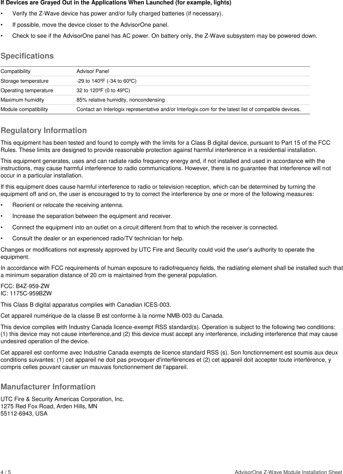 4 / 5    AdvisorOne Z-Wave Module Installation Sheet  If Devices are Grayed Out in the Applications When Launched (for example, lights) •  Verify the Z-Wave device has power and/or fully charged batteries (if necessary).  •  If possible, move the device closer to the AdvisorOne panel. •  Check to see if the AdvisorOne panel has AC power. On battery only, the Z-Wave subsystem may be powered down.  Specifications  Compatibility Advisor Panel Storage temperature -29 to 140ºF (-34 to 60ºC)  Operating temperature 32 to 120ºF (0 to 49ºC) Maximum humidity 85% relative humidity, noncondensing Module compatibility Contact an Interlogix representative and/or Interlogix.com for the latest list of compatible devices. Regulatory Information This equipment has been tested and found to comply with the limits for a Class B digital device, pursuant to Part 15 of the FCC Rules. These limits are designed to provide reasonable protection against harmful interference in a residential installation.  This equipment generates, uses and can radiate radio frequency energy and, if not installed and used in accordance with the instructions, may cause harmful interference to radio communications. However, there is no guarantee that interference will not occur in a particular installation.  If this equipment does cause harmful interference to radio or television reception, which can be determined by turning the equipment off and on, the user is encouraged to try to correct the interference by one or more of the following measures:  •  Reorient or relocate the receiving antenna.  •  Increase the separation between the equipment and receiver.  •  Connect the equipment into an outlet on a circuit different from that to which the receiver is connected.  •  Consult the dealer or an experienced radio/TV technician for help.  Changes or modifications not expressly approved by UTC Fire and Security could void the user’s authority to operate the equipment. In accordance with FCC requirements of human exposure to radiofrequency fields, the radiating element shall be installed such that a minimum separation distance of 20 cm is maintained from the general population. FCC: B4Z-959-ZW IC: 1175C-959BZW This Class B digital apparatus complies with Canadian ICES-003. Cet appareil numérique de la classe B est conforme à la norme NMB-003 du Canada. This device complies with Industry Canada licence-exempt RSS standard(s). Operation is subject to the following two conditions: (1) this device may not cause interference,and (2) this device must accept any interference, including interference that may cause undesired operation of the device. Cet appareil est conforme avec Industrie Canada exempts de licence standard RSS (s). Son fonctionnement est soumis aux deux conditions suivantes: (1) cet appareil ne doit pas provoquer d&apos;interférences et (2) cet appareil doit accepter toute interférence, y compris celles pouvant causer un mauvais fonctionnement de l&apos;appareil. Manufacturer Information UTC Fire &amp; Security Americas Corporation, Inc. 1275 Red Fox Road, Arden Hills, MN 55112-6943, USA 