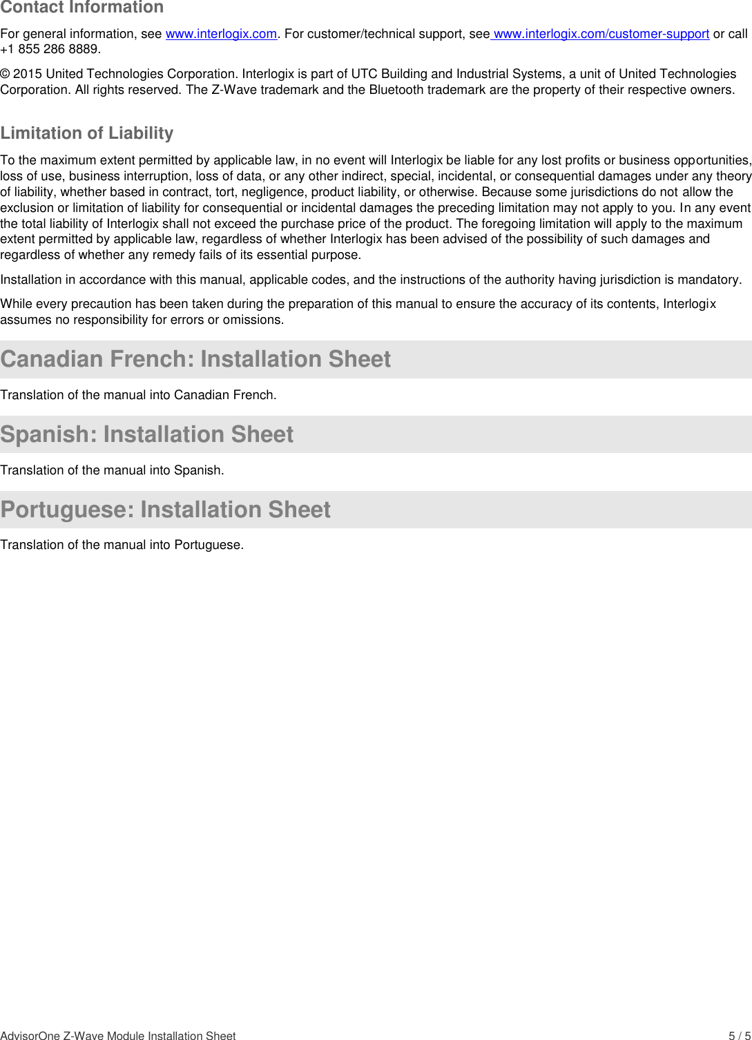 AdvisorOne Z-Wave Module Installation Sheet    5 / 5 Contact Information For general information, see www.interlogix.com. For customer/technical support, see www.interlogix.com/customer-support or call +1 855 286 8889. © 2015 United Technologies Corporation. Interlogix is part of UTC Building and Industrial Systems, a unit of United Technologies Corporation. All rights reserved. The Z-Wave trademark and the Bluetooth trademark are the property of their respective owners. Limitation of Liability To the maximum extent permitted by applicable law, in no event will Interlogix be liable for any lost profits or business opportunities, loss of use, business interruption, loss of data, or any other indirect, special, incidental, or consequential damages under any theory of liability, whether based in contract, tort, negligence, product liability, or otherwise. Because some jurisdictions do not allow the exclusion or limitation of liability for consequential or incidental damages the preceding limitation may not apply to you. In any event the total liability of Interlogix shall not exceed the purchase price of the product. The foregoing limitation will apply to the maximum extent permitted by applicable law, regardless of whether Interlogix has been advised of the possibility of such damages and regardless of whether any remedy fails of its essential purpose. Installation in accordance with this manual, applicable codes, and the instructions of the authority having jurisdiction is mandatory. While every precaution has been taken during the preparation of this manual to ensure the accuracy of its contents, Interlogix assumes no responsibility for errors or omissions.  Canadian French: Installation Sheet Translation of the manual into Canadian French.  Spanish: Installation Sheet Translation of the manual into Spanish.  Portuguese: Installation Sheet Translation of the manual into Portuguese.  