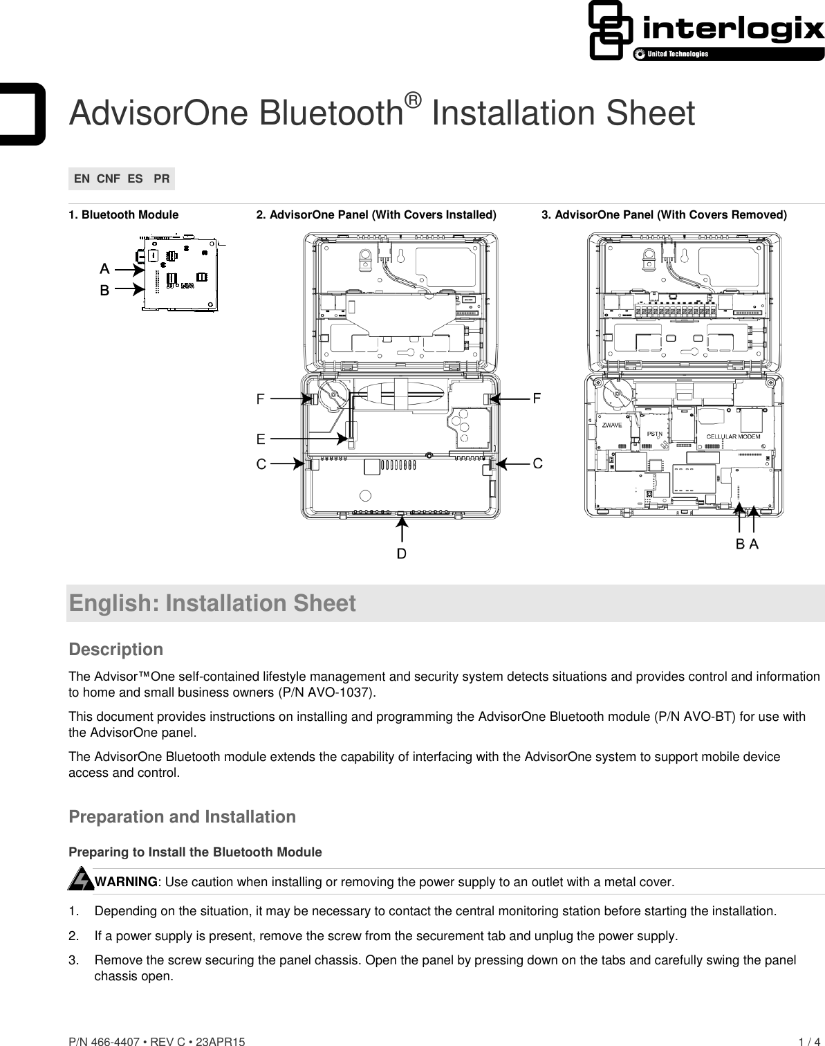 P/N 466-4407 • REV C • 23APR15    1 / 4  AdvisorOne Bluetooth® Installation Sheet EN CNF ES PR  1. Bluetooth Module  2. AdvisorOne Panel (With Covers Installed)  3. AdvisorOne Panel (With Covers Removed)   English: Installation Sheet Description The Advisor™One self-contained lifestyle management and security system detects situations and provides control and information to home and small business owners (P/N AVO-1037). This document provides instructions on installing and programming the AdvisorOne Bluetooth module (P/N AVO-BT) for use with the AdvisorOne panel. The AdvisorOne Bluetooth module extends the capability of interfacing with the AdvisorOne system to support mobile device access and control. Preparation and Installation Preparing to Install the Bluetooth Module WARNING: Use caution when installing or removing the power supply to an outlet with a metal cover. 1.  Depending on the situation, it may be necessary to contact the central monitoring station before starting the installation. 2.  If a power supply is present, remove the screw from the securement tab and unplug the power supply. 3.  Remove the screw securing the panel chassis. Open the panel by pressing down on the tabs and carefully swing the panel chassis open.  