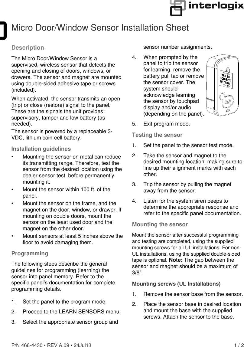  P/N 466-4430 • REV A.09 • 24Jul13  1 / 2  Micro Door/Window Sensor Installation Sheet Description The Micro Door/Window Sensor is a supervised, wireless sensor that detects the opening and closing of doors, windows, or drawers. The sensor and magnet are mounted using double-sided adhesive tape or screws (included). When activated, the sensor transmits an open (trip) or close (restore) signal to the panel. These are the signals the unit provides: supervisory, tamper and low battery (as needed). The sensor is powered by a replaceable 3-VDC, lithium coin-cell battery.  Installation guidelines •  Mounting the sensor on metal can reduce its transmitting range. Therefore, test the sensor from the desired location using the dealer sensor test, before permanently mounting it. •  Mount the sensor within 100 ft. of the panel. •  Mount the sensor on the frame, and the magnet on the door, window, or drawer. If mounting on double doors, mount the sensor on the least used door and the magnet on the other door. •  Mount sensors at least 5 inches above the floor to avoid damaging them. Programming The following steps describe the general guidelines for programming (learning) the sensor into panel memory. Refer to the specific panel’s documentation for complete programming details.  1.  Set the panel to the program mode. 2.  Proceed to the LEARN SENSORS menu. 3.   Select the appropriate sensor group and sensor number assignments. 4.  When prompted by the  panel to trip the sensor  for learning, remove the battery pull tab or remove the sensor cover. The  system should  acknowledge learning  the sensor by touchpad  display and/or audio  (depending on the panel).  5.  Exit program mode. Testing the sensor 1.  Set the panel to the sensor test mode. 2.  Take the sensor and magnet to the desired mounting location, making sure to line up their alignment marks with each other. 3.  Trip the sensor by pulling the magnet away from the sensor. 4.  Listen for the system siren beeps to determine the appropriate response and refer to the specific panel documentation. Mounting the sensor Mount the sensor after successful programming and testing are completed, using the supplied mounting screws for all UL installations. For non-UL installations, using the supplied double-sided tape is optional. Note: The gap between the sensor and magnet should be a maximum of 3/8”. Mounting screws (UL Installations) 1.  Remove the sensor base from the sensor.  2.  Place the sensor base in desired location and mount the base with the supplied screws. Attach the sensor to the base.  