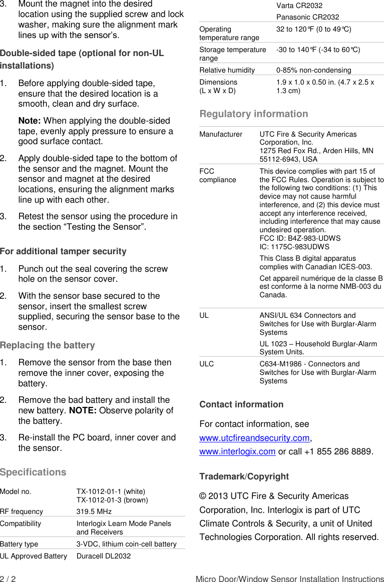  2 / 2  Micro Door/Window Sensor Installation Instructions 3.  Mount the magnet into the desired location using the supplied screw and lock washer, making sure the alignment mark lines up with the sensor’s.  Double-sided tape (optional for non-UL installations) 1.  Before applying double-sided tape, ensure that the desired location is a smooth, clean and dry surface.  Note: When applying the double-sided tape, evenly apply pressure to ensure a good surface contact.  2.  Apply double-sided tape to the bottom of the sensor and the magnet. Mount the sensor and magnet at the desired locations, ensuring the alignment marks line up with each other.  3.  Retest the sensor using the procedure in the section “Testing the Sensor”. For additional tamper security 1.  Punch out the seal covering the screw hole on the sensor cover. 2.  With the sensor base secured to the sensor, insert the smallest screw supplied, securing the sensor base to the sensor.  Replacing the battery 1. Remove the sensor from the base then remove the inner cover, exposing the battery.  2.  Remove the bad battery and install the new battery. NOTE: Observe polarity of the battery. 3. Re-install the PC board, inner cover and the sensor. Specifications Model no. TX-1012-01-1 (white) TX-1012-01-3 (brown) RF frequency 319.5 MHz Compatibility Interlogix Learn Mode Panels and Receivers Battery type 3-VDC, lithium coin-cell battery UL Approved Battery Duracell DL2032 Varta CR2032 Panasonic CR2032 Operating temperature range 32 to 120°F (0 to 49°C) Storage temperature range -30 to 140°F (-34 to 60°C) Relative humidity 0-85% non-condensing Dimensions  (L x W x D) 1.9 x 1.0 x 0.50 in. (4.7 x 2.5 x 1.3 cm) Regulatory information Manufacturer UTC Fire &amp; Security Americas Corporation, Inc. 1275 Red Fox Rd., Arden Hills, MN 55112-6943, USA FCC compliance This device complies with part 15 of the FCC Rules. Operation is subject to the following two conditions: (1) This device may not cause harmful interference, and (2) this device must accept any interference received, including interference that may cause undesired operation. FCC ID: B4Z-983-UDWS IC: 1175C-983UDWS This Class B digital apparatus complies with Canadian ICES-003. Cet appareil numérique de la classe B est conforme à la norme NMB-003 du Canada.  UL ANSI/UL 634 Connectors and Switches for Use with Burglar-Alarm Systems UL 1023 – Household Burglar-Alarm System Units.  ULC C634-M1986 - Connectors and Switches for Use with Burglar-Alarm Systems Contact information For contact information, see www.utcfireandsecurity.com, www.interlogix.com or call +1 855 286 8889. Trademark/Copyright © 2013 UTC Fire &amp; Security Americas Corporation, Inc. Interlogix is part of UTC Climate Controls &amp; Security, a unit of United Technologies Corporation. All rights reserved. 