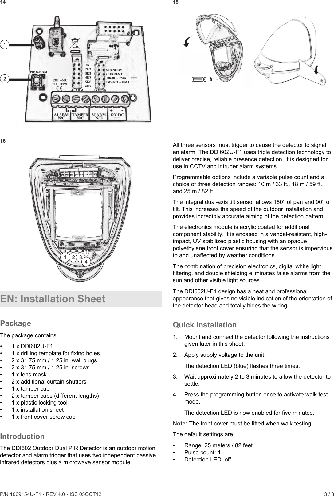  P/N 1069154U-F1 • REV 4.0 • ISS 05OCT12    3 / 8 14   15  16  EN: Installation Sheet Package The package contains: •  1 x DDI602U-F1 •  1 x drilling template for fixing holes •  2 x 31.75 mm / 1.25 in. wall plugs •  2 x 31.75 mm / 1.25 in. screws •  1 x lens mask •  2 x additional curtain shutters •  1 x tamper cup •  2 x tamper caps (different lengths) •  1 x plastic locking tool •  1 x installation sheet •  1 x front cover screw cap Introduction The DDI602 Outdoor Dual PIR Detector is an outdoor motion detector and alarm trigger that uses two independent passive infrared detectors plus a microwave sensor module. All three sensors must trigger to cause the detector to signal an alarm. The DDI602U-F1 uses triple detection technology to deliver precise, reliable presence detection. It is designed for use in CCTV and intruder alarm systems. Programmable options include a variable pulse count and a choice of three detection ranges: 10 m / 33 ft., 18 m / 59 ft., and 25 m / 82 ft. The integral dual-axis tilt sensor allows 180° of pan and 90° of tilt. This increases the speed of the outdoor installation and provides incredibly accurate aiming of the detection pattern. The electronics module is acrylic coated for additional component stability. It is encased in a vandal-resistant, high-impact, UV stabilized plastic housing with an opaque polyethylene front cover ensuring that the sensor is impervious to and unaffected by weather conditions. The combination of precision electronics, digital white light filtering, and double shielding eliminates false alarms from the sun and other visible light sources. The DDI602U-F1 design has a neat and professional appearance that gives no visible indication of the orientation of the detector head and totally hides the wiring. Quick installation 1.  Mount and connect the detector following the instructions given later in this sheet. 2.  Apply supply voltage to the unit.  The detection LED (blue) flashes three times. 3.  Wait approximately 2 to 3 minutes to allow the detector to settle. 4.  Press the programming button once to activate walk test mode. The detection LED is now enabled for five minutes. Note: The front cover must be fitted when walk testing. The default settings are: •  Range: 25 meters / 82 feet •  Pulse count: 1 •  Detection LED: off 