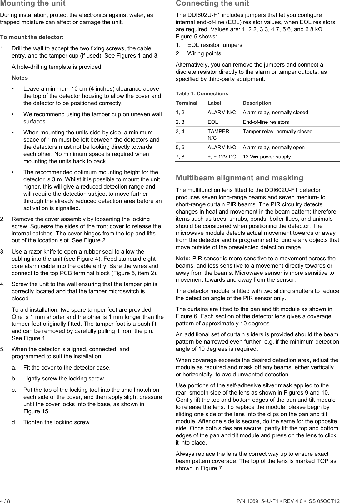  4 / 8    P/N 1069154U-F1 • REV 4.0 • ISS 05OCT12 Mounting the unit During installation, protect the electronics against water, as trapped moisture can affect or damage the unit. To mount the detector: 1.  Drill the wall to accept the two fixing screws, the cable entry, and the tamper cup (if used). See Figures 1 and 3.  A hole-drilling template is provided.  Notes •  Leave a minimum 10 cm (4 inches) clearance above the top of the detector housing to allow the cover and the detector to be positioned correctly. •  We recommend using the tamper cup on uneven wall surfaces. •  When mounting the units side by side, a minimum space of 1 m must be left between the detectors and the detectors must not be looking directly towards each other. No minimum space is required when mounting the units back to back. •  The recommended optimum mounting height for the detector is 3 m. Whilst it is possible to mount the unit higher, this will give a reduced detection range and will require the detection subject to move further through the already reduced detection area before an activation is signalled. 2.  Remove the cover assembly by loosening the locking screw. Squeeze the sides of the front cover to release the internal catches. The cover hinges from the top and lifts out of the location slot. See Figure 2. 3.  Use a razor knife to open a rubber seal to allow the cabling into the unit (see Figure 4). Feed standard eight-core alarm cable into the cable entry. Bare the wires and connect to the top PCB terminal block (Figure 5, item 2).  4.  Screw the unit to the wall ensuring that the tamper pin is correctly located and that the tamper microswitch is closed. To aid installation, two spare tamper feet are provided. One is 1 mm shorter and the other is 1 mm longer than the tamper foot originally fitted. The tamper foot is a push fit and can be removed by carefully pulling it from the pin. See Figure 1. 5.  When the detector is aligned, connected, and programmed to suit the installation: a.  Fit the cover to the detector base. b.  Lightly screw the locking screw. c.  Put the top of the locking tool into the small notch on each side of the cover, and then apply slight pressure until the cover locks into the base, as shown in Figure 15. d.  Tighten the locking screw. Connecting the unit The DDI602U-F1 includes jumpers that let you configure internal end-of-line (EOL) resistor values, when EOL resistors are required. Values are: 1, 2.2, 3.3, 4.7, 5.6, and 6.8 kΩ. Figure 5 shows: 1.  EOL resistor jumpers 2. Wiring points Alternatively, you can remove the jumpers and connect a discrete resistor directly to the alarm or tamper outputs, as specified by third-party equipment. Table 1: Connections Terminal Label  Description 1, 2  ALARM N/C  Alarm relay, normally closed 2, 3  EOL  End-of-line resistors 3, 4  TAMPER N/C Tamper relay, normally closed 5, 6  ALARM N/O  Alarm relay, normally open 7, 8  +, − 12V DC  12 V power supply Multibeam alignment and masking The multifunction lens fitted to the DDI602U-F1 detector produces seven long-range beams and seven medium- to short-range curtain PIR beams. The PIR circuitry detects changes in heat and movement in the beam pattern; therefore items such as trees, shrubs, ponds, boiler flues, and animals should be considered when positioning the detector. The microwave module detects actual movement towards or away from the detector and is programmed to ignore any objects that move outside of the preselected detection range. Note: PIR sensor is more sensitive to a movement across the beams, and less sensitive to a movement directly towards or away from the beams. Microwave sensor is more sensitive to movement towards and away from the sensor. The detector module is fitted with two sliding shutters to reduce the detection angle of the PIR sensor only. The curtains are fitted to the pan and tilt module as shown in Figure 6. Each section of the detector lens gives a coverage pattern of approximately 10 degrees. An additional set of curtain sliders is provided should the beam pattern be narrowed even further, e.g. if the minimum detection angle of 10 degrees is required. When coverage exceeds the desired detection area, adjust the module as required and mask off any beams, either vertically or horizontally, to avoid unwanted detection. Use portions of the self-adhesive silver mask applied to the rear, smooth side of the lens as shown in Figures 9 and 10. Gently lift the top and bottom edges of the pan and tilt module to release the lens. To replace the module, please begin by sliding one side of the lens into the clips on the pan and tilt module. After one side is secure, do the same for the opposite side. Once both sides are secure, gently lift the top and bottom edges of the pan and tilt module and press on the lens to click it into place. Always replace the lens the correct way up to ensure exact beam pattern coverage. The top of the lens is marked TOP as shown in Figure 7.  