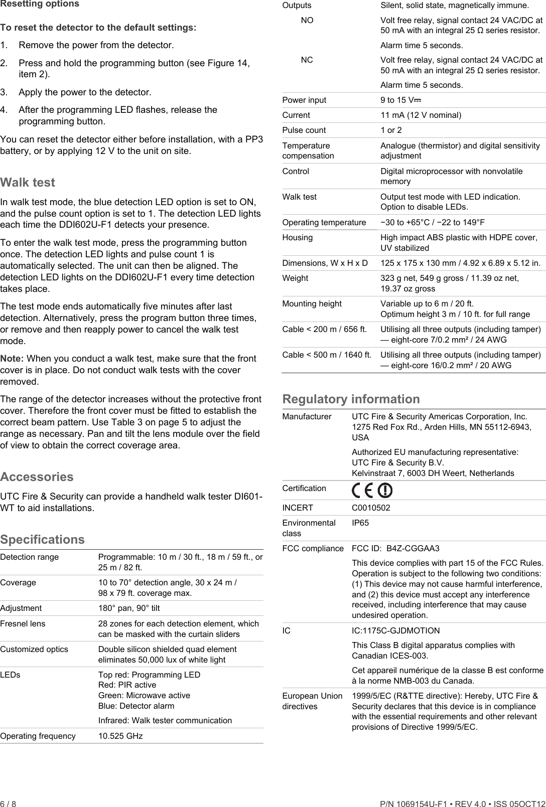  6 / 8    P/N 1069154U-F1 • REV 4.0 • ISS 05OCT12 Resetting options To reset the detector to the default settings: 1.  Remove the power from the detector. 2.  Press and hold the programming button (see Figure 14, item 2). 3.  Apply the power to the detector. 4.  After the programming LED flashes, release the programming button. You can reset the detector either before installation, with a PP3 battery, or by applying 12 V to the unit on site. Walk test In walk test mode, the blue detection LED option is set to ON, and the pulse count option is set to 1. The detection LED lights each time the DDI602U-F1 detects your presence. To enter the walk test mode, press the programming button once. The detection LED lights and pulse count 1 is automatically selected. The unit can then be aligned. The detection LED lights on the DDI602U-F1 every time detection takes place.  The test mode ends automatically five minutes after last detection. Alternatively, press the program button three times, or remove and then reapply power to cancel the walk test mode. Note: When you conduct a walk test, make sure that the front cover is in place. Do not conduct walk tests with the cover removed. The range of the detector increases without the protective front cover. Therefore the front cover must be fitted to establish the correct beam pattern. Use Table 3 on page 5 to adjust the range as necessary. Pan and tilt the lens module over the field of view to obtain the correct coverage area. Accessories UTC Fire &amp; Security can provide a handheld walk tester DI601-WT to aid installations. Specifications Detection range  Programmable: 10 m / 30 ft., 18 m / 59 ft., or 25 m / 82 ft. Coverage   10 to 70° detection angle, 30 x 24 m / 98 x 79 ft. coverage max. Adjustment   180° pan, 90° tilt Fresnel lens   28 zones for each detection element, which can be masked with the curtain sliders Customized optics  Double silicon shielded quad element eliminates 50,000 lux of white light LEDs  Top red: Programming LED Red: PIR active Green: Microwave active Blue: Detector alarm Infrared: Walk tester communication Operating frequency  10.525 GHz Outputs  Silent, solid state, magnetically immune.    NO  Volt free relay, signal contact 24 VAC/DC at 50 mA with an integral 25 Ω series resistor. Alarm time 5 seconds.   NC  Volt free relay, signal contact 24 VAC/DC at 50 mA with an integral 25 Ω series resistor. Alarm time 5 seconds. Power input  9 to 15 V Current  11 mA (12 V nominal) Pulse count  1 or 2 Temperature compensation Analogue (thermistor) and digital sensitivity adjustment Control  Digital microprocessor with nonvolatile memory Walk test  Output test mode with LED indication. Option to disable LEDs. Operating temperature  −30 to +65°C / −22 to 149°F Housing  High impact ABS plastic with HDPE cover, UV stabilized Dimensions, W x H x D  125 x 175 x 130 mm / 4.92 x 6.89 x 5.12 in. Weight  323 g net, 549 g gross / 11.39 oz net, 19.37 oz gross Mounting height  Variable up to 6 m / 20 ft.  Optimum height 3 m / 10 ft. for full range Cable &lt; 200 m / 656 ft.  Utilising all three outputs (including tamper) — eight-core 7/0.2 mm² / 24 AWG Cable &lt; 500 m / 1640 ft.  Utilising all three outputs (including tamper) — eight-core 16/0.2 mm² / 20 AWG Regulatory information Manufacturer  UTC Fire &amp; Security Americas Corporation, Inc. 1275 Red Fox Rd., Arden Hills, MN 55112-6943, USA  Authorized EU manufacturing representative: UTC Fire &amp; Security B.V. Kelvinstraat 7, 6003 DH Weert, Netherlands Certification   INCERT C0010502 Environmental class IP65 FCC compliance FCC ID:  B4Z-CGGAA3 This device complies with part 15 of the FCC Rules. Operation is subject to the following two conditions: (1) This device may not cause harmful interference, and (2) this device must accept any interference received, including interference that may cause undesired operation. IC IC:1175C-GJDMOTION This Class B digital apparatus complies with Canadian ICES-003. Cet appareil numérique de la classe B est conforme à la norme NMB-003 du Canada. European Union directives 1999/5/EC (R&amp;TTE directive): Hereby, UTC Fire &amp; Security declares that this device is in compliance with the essential requirements and other relevant provisions of Directive 1999/5/EC. 