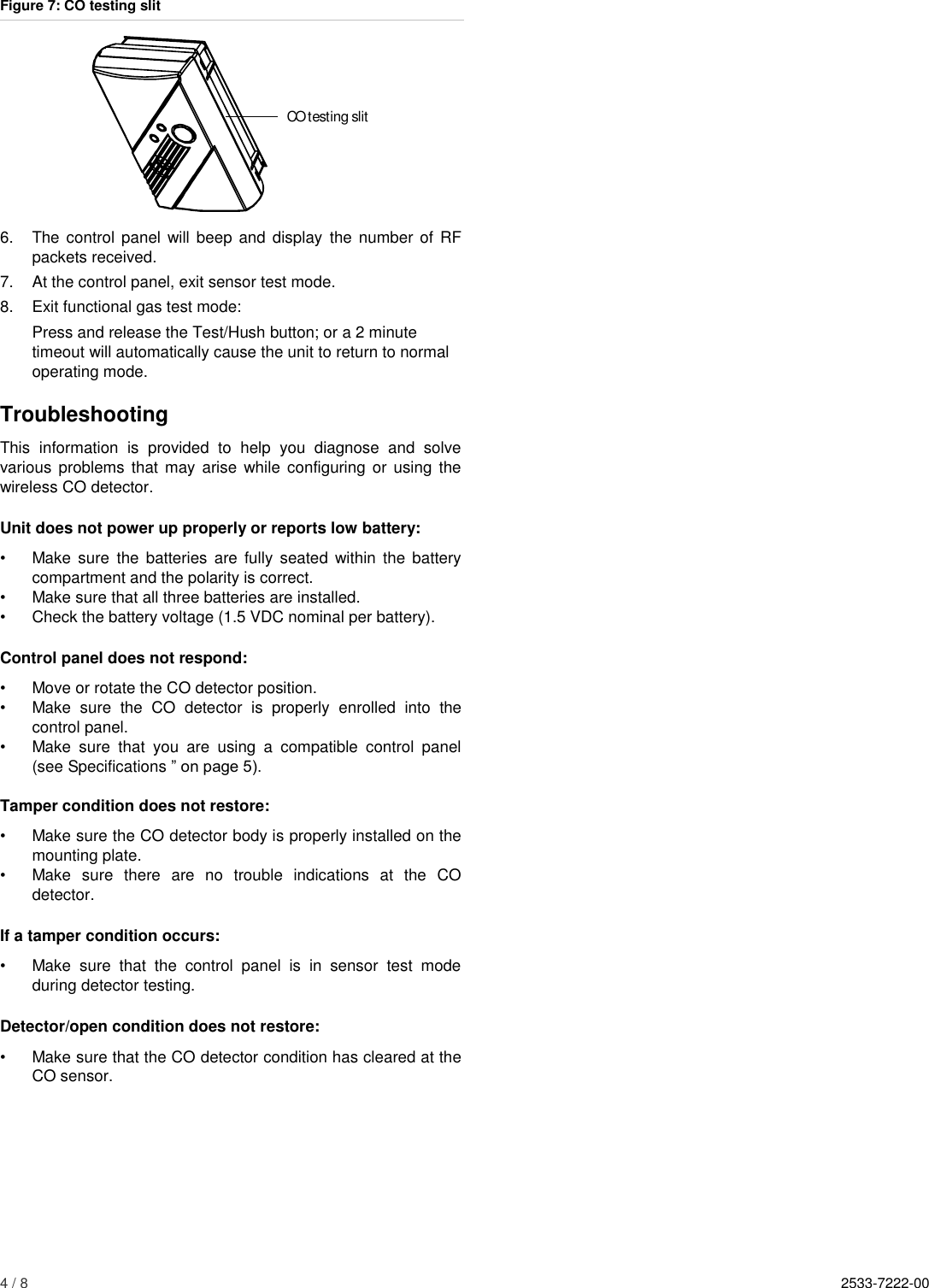 4 / 8    2533-7222-00                                                                                               Figure 7: CO testing slit  6.  The control  panel  will  beep and display  the number  of  RF packets received. 7.  At the control panel, exit sensor test mode. 8.  Exit functional gas test mode: Press and release the Test/Hush button; or a 2 minute timeout will automatically cause the unit to return to normal operating mode. Troubleshooting This  information  is  provided  to  help  you  diagnose  and  solve various  problems  that may  arise while  configuring or using  the wireless CO detector. Unit does not power up properly or reports low battery: •  Make sure  the  batteries  are fully  seated  within the battery compartment and the polarity is correct. •  Make sure that all three batteries are installed. •  Check the battery voltage (1.5 VDC nominal per battery). Control panel does not respond: •  Move or rotate the CO detector position. •  Make  sure  the  CO  detector  is  properly  enrolled  into  the control panel. •  Make  sure  that  you  are  using  a  compatible  control  panel (see Specifications ” on page 5).  Tamper condition does not restore: •  Make sure the CO detector body is properly installed on the mounting plate. •  Make  sure  there  are  no  trouble  indications  at  the  CO detector. If a tamper condition occurs: •  Make  sure  that  the  control  panel  is  in  sensor  test  mode during detector testing. Detector/open condition does not restore: •  Make sure that the CO detector condition has cleared at the CO sensor.     CO testing slit
